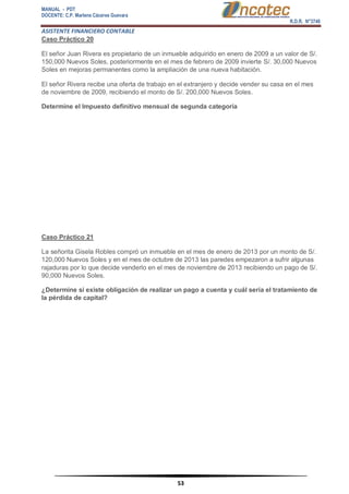 MANUAL - PDT 
DOCENTE: C.P. Marlene Cáceres Guevara 
R.D.R. N°3748 
ASISTENTE FINANCIERO CONTABLE 
53 
Caso Práctico 20 El señor Juan Rivera es propietario de un inmueble adquirido en enero de 2009 a un valor de S/. 150,000 Nuevos Soles, posteriormente en el mes de febrero de 2009 invierte S/. 30,000 Nuevos Soles en mejoras permanentes como la ampliación de una nueva habitación. El señor Rivera recibe una oferta de trabajo en el extranjero y decide vender su casa en el mes de noviembre de 2009, recibiendo el monto de S/. 200,000 Nuevos Soles. Determine el Impuesto definitivo mensual de segunda categoría Caso Práctico 21 La señorita Gisela Robles compró un inmueble en el mes de enero de 2013 por un monto de S/. 120,000 Nuevos Soles y en el mes de octubre de 2013 las paredes empezaron a sufrir algunas rajaduras por lo que decide venderlo en el mes de noviembre de 2013 recibiendo un pago de S/. 90,000 Nuevos Soles. ¿Determine si existe obligación de realizar un pago a cuenta y cuál sería el tratamiento de la pérdida de capital?  