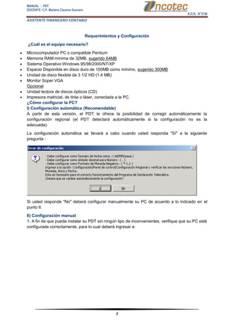 MANUAL - PDT 
DOCENTE: C.P. Marlene Cáceres Guevara 
R.D.R. N°3748 
ASISTENTE FINANCIERO CONTABLE 
7 
Requerimientos y Configuración ¿Cuál es el equipo necesario?  Microcomputador PC o compatible Pentium  Memoria RAM mínima de 32MB, sugerido 64MB  Sistema Operativo Windows 95/98/2000/NT/XP  Espacio Disponible en disco duro de 100MB como mínimo, sugerido 300MB  Unidad de disco flexible de 3 1/2 HD (1.4 MB)  Monitor Súper VGA Opcional  Unidad lectora de discos ópticos (CD)  Impresora matricial, de tinta o láser, conectada a la PC. ¿Cómo configurar la PC? I) Configuración automática (Recomendable) A partir de esta versión, el PDT le ofrece la posibilidad de corregir automáticamente la configuración regional (el PDT detectará automáticamente si la configuración no es la adecuada). La configuración automática se llevará a cabo cuando usted responda "Sí" a la siguiente pregunta : Si usted responde "No" deberá configurar manualmente su PC de acuerdo a lo indicado en el punto II. II) Configuración manual 1. A fin de que pueda instalar su PDT sin ningún tipo de inconvenientes, verifique que su PC esté configurada correctamente, para lo cual deberá ingresar a:  