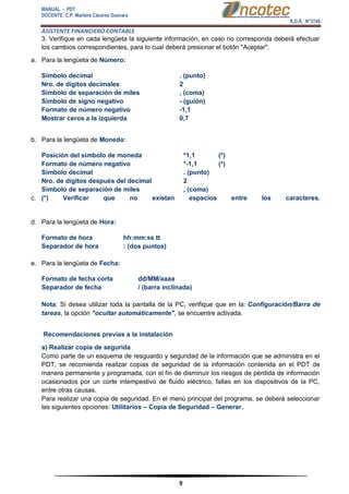 MANUAL - PDT 
DOCENTE: C.P. Marlene Cáceres Guevara 
R.D.R. N°3748 
ASISTENTE FINANCIERO CONTABLE 
9 
3. Verifique en cada lengüeta la siguiente información, en caso no corresponda deberá efectuar los cambios correspondientes, para lo cual deberá presionar el botón "Aceptar". a. Para la lengüeta de Número: Símbolo decimal . (punto) Nro. de dígitos decimales 2 Símbolo de separación de miles , (coma) Símbolo de signo negativo - (guión) Formato de número negativo -1,1 Mostrar ceros a la izquierda 0,7 b. Para la lengüeta de Moneda: Posición del símbolo de moneda *1,1 Formato de número negativo *-1,1 Símbolo decimal . (punto) Nro. de dígitos después del decimal 2 Símbolo de separación de miles , (coma) 
(*) 
(*) 
c. (*) Verificar que no existan espacios entre los caracteres. d. Para la lengüeta de Hora: Formato de hora hh:mm:ss tt Separador de hora : (dos puntos) e. Para la lengüeta de Fecha: Formato de fecha corta dd/MM/aaaa Separador de fecha / (barra inclinada) Nota: Si desea utilizar toda la pantalla de la PC, verifique que en la: Configuración/Barra de tareas, la opción "ocultar automáticamente", se encuentre activada. Recomendaciones previas a la instalación a) Realizar copia de segurida Como parte de un esquema de resguardo y seguridad de la información que se administra en el PDT, se recomienda realizar copias de seguridad de la información contenida en el PDT de manera permanente y programada, con el fin de disminuir los riesgos de pérdida de información ocasionados por un corte intempestivo de fluido eléctrico, fallas en los dispositivos de la PC, entre otras causas. Para realizar una copia de seguridad. En el menú principal del programa, se deberá seleccionar las siguientes opciones: Utilitarios – Copia de Seguridad – Generar.  