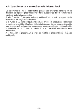 a). La determinación de la problemática pedagógica ambiental
La determinación de la problemática pedagógica ambiental consiste en la
definición de aquellos problemas ambientales susceptibles de ser enfrentados a
través de un trabajo pedagógico.
Si el PEI de la I.E. no tiene enfoque ambiental, se deberá comenzar con la
elaboración del diagnóstico ambiental.
Si el PEI de la I.E. tiene enfoque ambiental, se procederá a recuperar o actualizar
el problema central identificado en el diagnóstico ambiental, como punto de partida
para la elaboración del cartel de capacidades, valores y actitudes y la organización
y secuenciación de contenidos diversificados y contextualizados con el tema
transversal.
A continuación se presenta un ejemplo de “Matriz de problemática pedagógica
ambiental”.
-102-
 