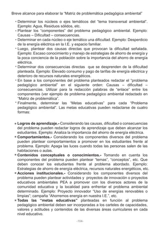 Breve alcance para elaborar la “Matriz de problemática pedagógica ambiental”
Determinar los núcleos o ejes temáticos del “tema transversal ambiental”.
Ejemplo: Agua, Residuos sólidos, etc.
Plantear los “componentes” del problema pedagógico ambiental. Ejemplo:
Causas – Dificultad – consecuencias.
Determinar en cada núcleo o eje temático una dificultad. Ejemplo: Desperdicio
de la energía eléctrica en la I.E. y espacio familiar.
Luego, plantear dos causas directas que provocan la dificultad señalada.
Ejemplo: Escaso conocimiento y manejo de estrategias de ahorro de energía y
la poca conciencia de la población sobre la importancia del ahorro de energía
eléctrica.
Determinar dos consecuencias directas que se desprenden de la dificultad
planteada. Ejemplo: Elevado consumo y pago de tarifas de energía eléctrica y
deterioro de recursos naturales energéticos.
En base a los componentes del problema planteados redactar el “problema
pedagógico ambiental” en el siguiente orden: Causas – dificultad –
consecuencias. Utilizar para la redacción palabras de “enlace” entre los
componentes (ver ejemplo de problema pedagógico ambiental redactado en
“Matriz de problemática”.
Finalmente, determinar las “Metas educativas” para cada “Problema
pedagógico ambiental”. Las metas educativas pueden redactarse de cuatro
formas:
Logros de aprendizaje.- Considerando las causas, dificultad o consecuencias
del problema pueden redactar logros de aprendizaje que deben alcanzar los
estudiantes. Ejemplo: Analiza la importancia del ahorro de energía eléctrica.
Comportamientos.- Considerando los componentes diversos del problema
pueden plantear comportamientos a promover en los estudiantes frente al
problema. Ejemplo: Apaga las luces cuando todas las personas salen de las
habitaciones o aulas.
Contenidos conceptuales o conocimientos.- Tomando en cuenta los
componentes del problema pueden plantear “temas”, “conceptos”, etc. Que
deben conocer los estudiantes frente al problema abordado. Ejemplo:
Estrategias de ahorro de energía eléctrica, recursos naturales energéticos, etc.
Acciones institucionales.- Considerando los componentes diversos del
problema pueden plantear actividades y proyectos de innovación o proyectos
educativos ambientales PEA a promover con los diversos actores de la
comunidad educativa y la localidad para enfrentar el problema ambiental
determinado. Ejemplo: Proyecto innovador “Uso de energías renovables o
limpias”; campaña “Ahorremos energía en nuestra I.E.”, etc.
Todas las “metas educativas” planteadas en función al problema
pedagógico ambiental deben ser incorporadas a los carteles de capacidades,
valores y actitudes y contenidos de las diversas áreas curriculares en cada
nivel educativo.
-104-
 