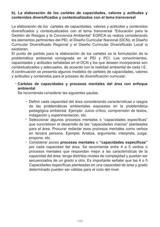 b). La elaboración de los carteles de capacidades, valores y actitudes y
contenidos diversificados y contextualizados con el tema transversal
La elaboración de los carteles de capacidades, valores y actitudes y contenidos
diversificados y contextualizados con el tema transversal “Educación para la
Gestión de Riesgos y la Conciencia Ambiental” EGRCA se realiza considerando
los elementos pertinentes del PEI, el Diseño Curricular Nacional (DCN), el Diseño
Curricular Diversificado Regional y el Diseño Curricular Diversificado Local si
existieren.
El punto de partida para la elaboración de los carteles es la formulación de la
problemática ambiental consignada en el PEI y PCI. Los conocimientos,
capacidades y actitudes señaladas en el DCN y los que deseen incorporarse son
contextualizados y adecuados, de acuerdo con la realidad ambiental de cada I.E.
A continuación se presenta algunos modelos de carteles de capacidades, valores
y actitudes y contenidos para el proceso de diversificación curricular.
Carteles de capacidades y procesos mentales del área con enfoque
ambiental
Se recomienda considerar las siguientes pautas:
Definir cada capacidad del área considerando características o rasgos
de las problemáticas ambientales expuestas en la problemática
pedagógica ambiental. Ejemplo: Juicio crítico, comprensión de textos,
indagación y experimentación, etc.
Seleccionar algunos procesos mentales o “capacidades específicas”
que concreticen el desarrollo de las “capacidades macros” planteadas
para el área. Procurar redactar esos procesos mentales como verbos
en tercera persona. Ejemplo: Analiza, argumenta, interpreta, juzga,
propone, etc.
Considerar pocos procesos mentales o “capacidades específicas”
por cada capacidad del área. Se recomienda entre 4 a 5 verbos o
procesos mentales que respondan mejor a las características de la
capacidad del área, tenga distintos niveles de complejidad y puedan ser
secuenciados de un grado a otro. Es importante señalar que las 4 o 5
Capacidades específicas planteadas en una capacidad de área y grado
determinado pueden ser válidas para el ciclo del nivel.
-105-
 