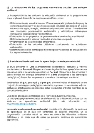 c). La elaboración de los programas curriculares anuales con enfoque
ambiental
La incorporación de las acciones de educación ambiental en la programación
anual implica el desarrollo de acciones específicas, como:
d). La elaboración de sesiones de aprendizaje con enfoque ambiental
El DCN presenta el Qué (Competencias: capacidades, actitudes y valores
ambientales), el Para qué (Responde a bases legales de fines y propósitos de una
educación para el desarrollo sostenible), el Por qué (Responde a los principios y
bases teóricas del enfoque ambiental) y el Cómo (Responde a las estrategias
pedagógicas) desarrollar los procesos educativos con enfoque ambiental.
Establecidos el qué, para qué y el por qué, el cómo implica el desarrollo de un
conjunto de estrategias pedagógicas orientadas a generar conocimientos, valores,
actitudes y prácticas de eco eficiencia, salud y seguridad entre los miembros de la
comunidad educativa.
Una de las principales estrategias es el Proyecto Educativo Ambiental.
La labor pedagógica se concretiza en el desarrollo de unidades didácticas con las
sesiones de aprendizaje ambiental (Ver más información en:
www.minedu.gob.pe/educam).
Las sesiones de aprendizaje ambiental: consiste en la elaboración de sesiones
de aprendizaje en el aula con contenidos de carácter ambiental. En la
programación curricular anual, se toma en cuenta las diferentes unidades
didácticas y en cada una de estas se propone sesiones de aprendizaje
específicos.
Determinación del tema transversal “Educación para la gestión de riesgos y la
conciencia ambiental” y de sus núcleos o ejes temáticos con énfasis en la eco
eficiencia del agua, energía, biodiversidad y residuos sólidos. Considerando
sus principales problemáticas ambientales y alternativas estratégicas
curriculares, institucionales y comunitarias.
Elaboración de los propósitos de grado considerando el enfoque ambiental.
Determinación de los valores y actitudes ambientales de grado.
Programación de las actividades ambientales.
Elaboración de las unidades didácticas considerando las actividades
ambientales.
Determinación de las estrategias metodológicas y acciones de evaluación de
los logros ambientales.
-109-
 