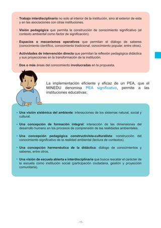 -11-
Trabajo interdisciplinario no solo al interior de la institución, sino al exterior de esta
y en las asociaciones con otras instituciones.
Visión pedagógica que permita la construcción de conocimiento significativo (el
contexto ambiental como factor de significación).
Espacios o mecanismos operativos que permitan el diálogo de saberes
(conocimiento científico, conocimiento tradicional, conocimiento popular, entre otros).
Actividades de intervención directa que permitan la reflexión pedagógica didáctica
y sus proyecciones en la transformación de la institución.
Dos o más áreas del conocimiento involucradas en la propuesta.
Una visión sistémica del ambiente: interacciones de los sistemas natural, social y
cultural.
Una concepción de formación integral: interacción de las dimensiones del
desarrollo humano en los procesos de comprensión de las realidades ambientales.
Una concepción pedagógica constructivista-culturalista: construcción del
conocimiento significativo de la realidad ambiental (lectura de contextos).
Una concepción hermenéutica de la didáctica: diálogo de conocimientos y
saberes, entre otros.
Una visión de escuela abierta e interdisciplinaria que busca rescatar el carácter de
la escuela como institución social (participación ciudadana, gestión y proyección
comunitaria).
La implementación eficiente y eficaz de un PEA, que el
MINEDU denomina PEA significativo, permite a las
instituciones educativas:
 
