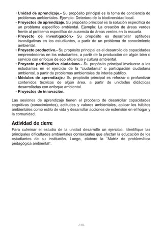 Unidad de aprendizaje.- Su propósito principal es la toma de conciencia de
problemas ambientales. Ejemplo: Deterioro de la biodiversidad local.
Proyectos de aprendizaje. Su propósito principal es la solución específica de
un problema específico ambiental. Ejemplo: La creación de áreas verdes
frente al problema específico de ausencia de áreas verdes en la escuela.
Proyecto de investigación.- Su propósito es desarrollar aptitudes
investigativas en los estudiantes, a partir de un problema de conocimiento
ambiental.
Proyecto productivo.- Su propósito principal es el desarrollo de capacidades
emprendedoras en los estudiantes, a partir de la producción de algún bien o
servicio con enfoque de eco eficiencia y cultura ambiental.
Proyecto participativo ciudadano.- Su propósito principal involucrar a los
estudiantes en el ejercicio de la “ciudadanía” o participación ciudadana
ambiental, a partir de problemas ambientales de interés público.
Módulos de aprendizaje.- Su propósito principal es reforzar o profundizar
contenidos técnicos de algún área, a partir de unidades didácticas
desarrolladas con enfoque ambiental.
Proyectos de innovación.
Las sesiones de aprendizaje tienen el propósito de desarrollar capacidades
cognitivas (conocimientos), actitudes y valores ambientales, aplicar los hábitos
ambientales como estilo de vida y desarrollar acciones de extensión en el hogar y
la comunidad.
Para culminar el estudio de la unidad desarrolle un ejercicio. Identifique las
principales dificultades ambientales contextuales que afectan la educación de los
estudiantes de su institución. Luego, elabore la “Matriz de problemática
pedagógica ambiental”.
Actividad de cierre
-110-
 