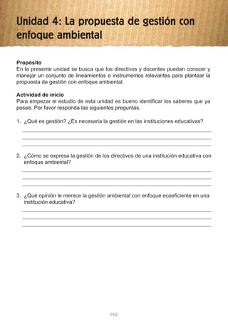 Unidad 4: La propuesta de gestión con
enfoque ambiental
1. ¿Qué es gestión? ¿Es necesaria la gestión en las instituciones educativas?
2. ¿Cómo se expresa la gestión de los directivos de una institución educativa con
enfoque ambiental?
3. ¿Qué opinión le merece la gestión ambiental con enfoque ecoeficiente en una
institución educativa?
Propósito
En la presente unidad se busca que los directivos y docentes puedan conocer y
manejar un conjunto de lineamientos e instrumentos relevantes para plantear la
propuesta de gestión con enfoque ambiental.
Actividad de inicio
Para empezar el estudio de esta unidad es bueno identificar los saberes que ya
posee. Por favor responda las siguientes preguntas.
-112-
 