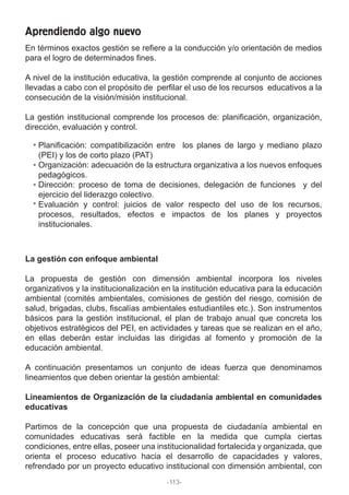 En términos exactos gestión se refiere a la conducción y/o orientación de medios
para el logro de determinados fines.
A nivel de la institución educativa, la gestión comprende al conjunto de acciones
llevadas a cabo con el propósito de perfilar el uso de los recursos educativos a la
consecución de la visión/misión institucional.
La gestión institucional comprende los procesos de: planificación, organización,
dirección, evaluación y control.
La gestión con enfoque ambiental
La propuesta de gestión con dimensión ambiental incorpora los niveles
organizativos y la institucionalización en la institución educativa para la educación
ambiental (comités ambientales, comisiones de gestión del riesgo, comisión de
salud, brigadas, clubs, fiscalías ambientales estudiantiles etc.). Son instrumentos
básicos para la gestión institucional, el plan de trabajo anual que concreta los
objetivos estratégicos del PEI, en actividades y tareas que se realizan en el año,
en ellas deberán estar incluidas las dirigidas al fomento y promoción de la
educación ambiental.
A continuación presentamos un conjunto de ideas fuerza que denominamos
lineamientos que deben orientar la gestión ambiental:
Lineamientos de Organización de la ciudadanía ambiental en comunidades
educativas
Partimos de la concepción que una propuesta de ciudadanía ambiental en
comunidades educativas será factible en la medida que cumpla ciertas
condiciones, entre ellas, poseer una institucionalidad fortalecida y organizada, que
orienta el proceso educativo hacia el desarrollo de capacidades y valores,
refrendado por un proyecto educativo institucional con dimensión ambiental, con
Aprendiendo algo nuevo
Planificación: compatibilización entre los planes de largo y mediano plazo
(PEI) y los de corto plazo (PAT)
Organización: adecuación de la estructura organizativa a los nuevos enfoques
pedagógicos.
Dirección: proceso de toma de decisiones, delegación de funciones y del
ejercicio del liderazgo colectivo.
Evaluación y control: juicios de valor respecto del uso de los recursos,
procesos, resultados, efectos e impactos de los planes y proyectos
institucionales.
-113-
 