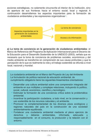 acciones estratégicas, no solamente circunscrita al interior de la institución, sino
de apertura de sus fronteras hacia el entorno social, local y regional. A
continuación desarrollamos los aspectos importantes para la formación de
ciudadanos ambientales y las expresiones organizativas :
a) La toma de conciencia en la generación de ciudadanos ambientales: el
Marco de Referencia del Programa de Aplicación Internacional para el Decenio de
la Educación para el Desarrollo Sostenible de la UNESCO (2003), señala que es
necesario que la toma de conciencia de problemas sociales, económicos y del
medio ambiente se transforme en comprensión de sus causa profundas y que la
percepción de lo que es realmente la vida y el trabajo sostenible se difunda a nivel
local, nacional y mundial.
La ciudadanía ambiental en el Marco del Proyecto de Ley del Ambiente
La formulación de política nacional de educación ambiental, de
cumplimiento obligatorio tiene los siguientes lineamientos orientadores:
Desarrollar una cultura ambiental sobre una comprensión integrada del
ambiente en sus múltiples y complejas relaciones, incluyendo lo político,
social, cultural, económico, científico y tecnológico.
Estimular la formación de una conciencia crítica sobre la problemática
ambiental.
Incentivar la participación ciudadana, a todo nivel, en la conservación y
uso sostenible de los recursos naturales y el ambiente.
Promover la complementariedad de los diversos pisos ecológicos y
regiones naturales del país en la construcción de una sociedad
ambientalmente equilibrada.
Fortalecer una ciudadanía ambiental mediante el pleno ejercicio de
derechos y deberes ambientales, informada, adecuada y
responsablemente en el consumo, la producción y la relación con el
entorno.
Adaptado de Guía de Educación Ambiental. Ministerio de Educación2
2
Aspectos importantes en la
generación de ciudadanos
ambientales
La toma de conciencia
Acceso a la información
-114-
 