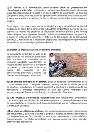 b) El acceso a la información como aspecto clave en generación de
ciudadanos ambientales: el tema de la ciudadanía ambiental está vinculado con
la calidad, disponibilidad y acceso a un buen sistema de información. Un sistema
que permita enriquecer las políticas, apoyar correctamente la toma de decisiones
y lograr un adecuado monitoreo de los problemas ambientales institucionales y
locales.
Para lograr una mayor conciencia ambiental y mejor sensibilidad ambiental
ciudadana se debe dar a conocer los indicadores ambientales claves de interés
público. Así mismo los procesos de educación ambiental (formal y no formal)
deben dirigirse hacia la promoción de la ciudadanía ambiental (conocer, practicar
y poner en vigencia los derechos y deberes de los actores de la comunidad
educativa y habitantes de la localidad), propiciando la participación y previniendo
los conflictos para una mejor gestión ambiental.
a) Los comités ambientales escolares: grupo de personas representantes de la
comunidad educativa. Lo integran: docentes, padres y madres de familia, personal
de servicio y estudiantes. El Comité elaborará y planificará la realización de las
actividades y proyectos ambientales, el plan del Comité Ambiental será
incorporado en el Plan Anual de Trabajo de la Institución Educativa.
b) Las brigadas ambientales estudiantiles: son instituciones ambientales
conformadas por estudiantes. Su función es apoyar el proceso de implementación
de las actividades y proyectos de Educación Ambiental que se realizan dentro de
la Institución Educativa.
c) Los clubes ecológicos escolares: son instituciones ambientales conformadas
por estudiantes y docentes, abiertas a padres y madres de familia identificados
con los propósitos del Club, también se incorporan personas de la sociedad civil y
Organizaciones No Gubernamentales que suman esfuerzos para ejecutar
determinadas actividades.
Expresiones organizativas de ciudadanía ambiental
La ciudadanía ambiental no solo es la
capacidad de los individuos para hacer
valer sus derechos vinculados con un
ambiente saludable sino también su
responsabilidad social con la obligación
de cuidarlo y mantenerlo teniendo en
cuenta los derechos de las
generaciones presentes y futuras. Las
manifestaciones organizativas son:
-115-
 