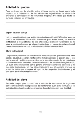 Para continuar con la reflexión sobre el tema escriba un breve comentario
respecto a la importancia de las expresiones organizativas de ciudadanía
ambiental o participación de la comunidad. Proponga tres ideas que desde su
punto de vista son los principales.
Actividad de proceso
El plan anual de trabajo
La incorporación del enfoque ambiental en la elaboración del PAT implica tener en
cuenta las diferentes actividades planteadas para hacer frente, de manera
institucional, a los problemas de eco eficiencia, prevención y promoción de la
salud y gestión del riesgo; así mismo, implica tener en cuenta las actividades del
calendario ambiental escolar y del calendario de la comunidad local.
Clima institucional
Los procesos y sistemas de comunicación entre los agentes que interactúan en el
espacio educativo son el elemento central de la dinámica de la gestión, es por ese
motivo que el ambiente que se vive en la escuela a partir de las relaciones
humanas entre sus miembros determina el estado de ánimo de la organización.
Un buen clima institucional por lo general provoca un ambiente saludable y de
bien-estar institucional. Un mal clima institucional por el contrario provoca un
ambiente tóxico que entorpece el logro de los propósitos institucionales y el
bien-estar de la comunidad educativa.
Estimado colega, para concluir con el estudio de esta unidad le sugerimos
comentar brevemente la importancia de mantener un buen clima institucional en
su institución educativa. Además proponga dos estrategias con esta finalidad.
Actividad de cierre
-118-
 