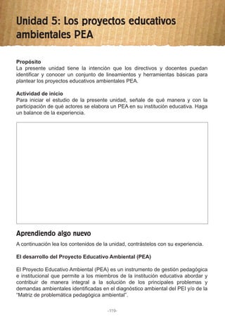 Unidad 5: Los proyectos educativos
ambientales PEA
Propósito
La presente unidad tiene la intención que los directivos y docentes puedan
identificar y conocer un conjunto de lineamientos y herramientas básicas para
plantear los proyectos educativos ambientales PEA.
Actividad de inicio
Para iniciar el estudio de la presente unidad, señale de qué manera y con la
participación de qué actores se elabora un PEA en su institución educativa. Haga
un balance de la experiencia.
A continuación lea los contenidos de la unidad, contrástelos con su experiencia.
El desarrollo del Proyecto Educativo Ambiental (PEA)
El Proyecto Educativo Ambiental (PEA) es un instrumento de gestión pedagógica
e institucional que permite a los miembros de la institución educativa abordar y
contribuir de manera integral a la solución de los principales problemas y
demandas ambientales identificadas en el diagnóstico ambiental del PEI y/o de la
“Matriz de problemática pedagógica ambiental”.
Aprendiendo algo nuevo
-119-
 