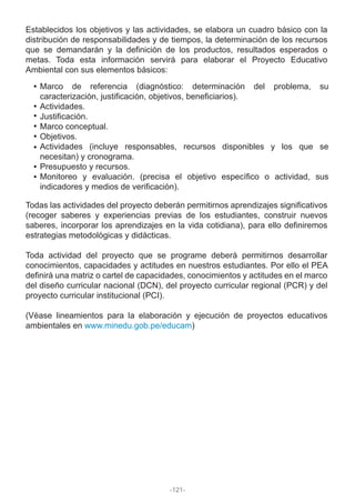 Establecidos los objetivos y las actividades, se elabora un cuadro básico con la
distribución de responsabilidades y de tiempos, la determinación de los recursos
que se demandarán y la definición de los productos, resultados esperados o
metas. Toda esta información servirá para elaborar el Proyecto Educativo
Ambiental con sus elementos básicos:
Todas las actividades del proyecto deberán permitirnos aprendizajes significativos
(recoger saberes y experiencias previas de los estudiantes, construir nuevos
saberes, incorporar los aprendizajes en la vida cotidiana), para ello definiremos
estrategias metodológicas y didácticas.
Toda actividad del proyecto que se programe deberá permitirnos desarrollar
conocimientos, capacidades y actitudes en nuestros estudiantes. Por ello el PEA
definirá una matriz o cartel de capacidades, conocimientos y actitudes en el marco
del diseño curricular nacional (DCN), del proyecto curricular regional (PCR) y del
proyecto curricular institucional (PCI).
(Véase lineamientos para la elaboración y ejecución de proyectos educativos
ambientales en www.minedu.gob.pe/educam)
Marco de referencia (diagnóstico: determinación del problema, su
caracterización, justificación, objetivos, beneficiarios).
Actividades.
Justificación.
Marco conceptual.
Objetivos.
Actividades (incluye responsables, recursos disponibles y los que se
necesitan) y cronograma.
Presupuesto y recursos.
Monitoreo y evaluación. (precisa el objetivo específico o actividad, sus
indicadores y medios de verificación).
-121-
 