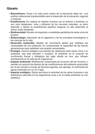 Glosario
Biocentrismo. Poner a la vida como centro de la educación debe ser una
política institucional imprescindible para el desarrollo de la educación regional
y nacional.
Ecoeficiencia. Es mejorar la relación humana con el entorno y fomentar un
uso más respetuoso, culto y eficiente de los recursos naturales, es decir
aprender y aplicar la ecoeficiencia significa asegurar un alto desarrollo al
menor costo ambiental.
Biodiversidad. Número de especies y variedades genéticas de seres vivos de
la tierra.
Biotecnología. Aplicación de la ingeniería y de los principios tecnológicos a
las ciencias de la vida.
Desarrollo sostenible. Modelo de crecimiento global que satisface las
necesidades de una población sin comprometer la capacidad de las futuras
generaciones para satisfacer sus propias necesidades.
Ecología. Ciencia biológica que estudia las relaciones entre seres vivos y su
ambiente, sea este terrestre o acuático; el ambiente es el conjunto de
condiciones físicas y biológicas del lugar donde se vive, que influyen
directamente en la vida de los organismos.
Impacto ambiental. Modificación ocasionada por la acción del ser humano, y
también el conjunto de efectos de las modificaciones del ambiente producidas
por el ser humano a través de diversos agentes, por ejemplo, el vertimento de
aguas residuales en un río o lago.
Impacto ecológico. Efecto que tiene la actividad de los seres humanos o los
fenómenos naturales en los organismos vivos y en el medio ambiente no vivo
(abiótico).
-123-
 