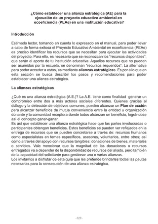 ¿Cómo establecer una alianza estratégica (AE) para la
ejecución de un proyecto educativo ambiental en
ecoeficiencia (PEAe) en una institución educativa?
Introducción
Estimado lector, tomando en cuenta lo expresado en el manual, para poder llevar
a cabo de forma exitosa el Proyecto Educativo Ambiental en ecoeficiencia (PEAe)
es preciso identificar los recursos que se necesitan para ejecutar las actividades
del proyecto. Para ello, es necesario que se reconozcan los “recursos disponibles”,
que serán el aporte de tu institución educativa. Aquellos recursos que no pueden
ser asumidos por la escuela, se denominan “recursos requeridos”. La alternativa
para poder acceder a estos, es mediante alianzas estratégicas. Es por ello que en
esta sección se busca describir los pasos y recomendaciones para poder
establecer una alianza estratégica.
La alianzas estratégicas
¿Qué es una alianza estratégica (A.E.)? La A.E. tiene como finalidad generar un
compromiso entre dos a más actores sociales diferentes. Quienes gracias al
diálogo y la detección de objetivos comunes, pueden alcanzar un Plan de acción
para alcanzar beneficios de mutua conveniencia entre la entidad u organización
donante y la comunidad receptora donde todos alcanzan un beneficio, lográndose
así el concepto ganar-ganar.
Es así que establecer una alianza estratégica hace que las partes involucradas o
participantes obtengan beneficios. Estos beneficios se pueden ver reflejados en la
entrega de recursos que se pueden concretarse a través de: recursos humanos
como especialistas en temas específicos, asesores, voluntarios, entre otros; así
como a través del apoyo con recursos tangibles: donaciones de bienes, materiales
o servicios. Vale mencionar que la magnitud de las donaciones o recursos
entregados va a depender de la disponibilidad de recursos del aliado, pero también
de la capacidad del solicitante para gestionar una o varias alianzas.
Los invitamos a disfrutar de esta guía que les pretende brindarles todas las pautas
necesarias para la consecución de una alianza estratégica.
-127-
 
