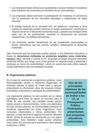 Las empresas deben ofrecer sus capacidades y buscar medidas innovadoras
para fortalecer las inversiones en beneficio de las comunidades.
Las empresas deben promover la participación de iniciativas en coherencia
con la expansión de los mercados asociados a poblaciones de bajos
recursos.
El trabajo conjunto de la sociedad civil, los gobiernos, empresas y otros
actores de desarrollo pueden disminuir el riesgo operacional y maximizar el
impacto social en el desarrollo económico local, y generar las sinergias entre
cada uno de los participantes, teniendo el compromiso de acciones
cooperativas y de diálogo permanente.
Las empresas pueden beneficiarse de ser socialmente responsables al
buscar alternativas que les permita contribuir directamente al desarrollo
sostenible.
Vale mencionar que las empresas pueden apoyar a una Institución Educativa, a
través de donaciones (reflejadas en productos tangibles como materiales,
equipos, etc.); siempre y cuando la I.E. proponga su propio proyecto educativo
ambiental (PEAe) que tenga como meta generar un impacto social y ambiental y
contenga un marco de sostenibilidad.; tomar en cuenta que este último aspecto
resulta significativo para las entidades privadas.
En el caso de acercarnos a organismos públicos, como
Municipalidades locales o Gobiernos Regionales, se
aconseja solicitar el apoyo de modo claro y puntual,
presentando la información clave del proyecto (metas,
actividades, indicadores y estrategia de sostenibilidad).
Los organismos públicos no solo pueden ser un aliado
estratégico para fines de apoyo en recursos para el
PEAe de una escuela, sino también puede aportar
dando acceso a reconocimientos. Como una alternativa
de más cercano alcance, es recomendable participar en
iniciativas organizadas por estos organismos, como
concursos relacionados a temas ambientales. Por
ejemplo, a nivel nacional se organiza el premio “Bandera
Verde” donde la escuela es reconocida por sus logros
ambientales. Esta distinción luego puede utilizarse
como parte del currículo para acercarse a otros aliados
(empresas u ONG).
1.
2.
3.
4.
B. Organismos públicos
Uno de los
principales
intereses de las
municipalidades
es invitar a las
I.E. al
Presupuesto
Público
Participativo
presentando
sus proyectos
educativos
ambientales.
-129-
 