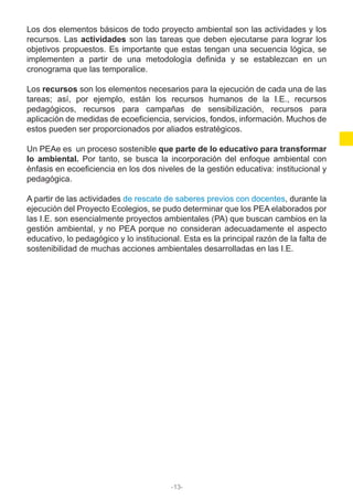 Los dos elementos básicos de todo proyecto ambiental son las actividades y los
recursos. Las actividades son las tareas que deben ejecutarse para lograr los
objetivos propuestos. Es importante que estas tengan una secuencia lógica, se
implementen a partir de una metodología definida y se establezcan en un
cronograma que las temporalice.
Los recursos son los elementos necesarios para la ejecución de cada una de las
tareas; así, por ejemplo, están los recursos humanos de la I.E., recursos
pedagógicos, recursos para campañas de sensibilización, recursos para
aplicación de medidas de ecoeficiencia, servicios, fondos, información. Muchos de
estos pueden ser proporcionados por aliados estratégicos.
Un PEAe es un proceso sostenible que parte de lo educativo para transformar
lo ambiental. Por tanto, se busca la incorporación del enfoque ambiental con
énfasis en ecoeficiencia en los dos niveles de la gestión educativa: institucional y
pedagógica.
A partir de las actividades de rescate de saberes previos con docentes, durante la
ejecución del Proyecto Ecolegios, se pudo determinar que los PEA elaborados por
las I.E. son esencialmente proyectos ambientales (PA) que buscan cambios en la
gestión ambiental, y no PEA porque no consideran adecuadamente el aspecto
educativo, lo pedagógico y lo institucional. Esta es la principal razón de la falta de
sostenibilidad de muchas acciones ambientales desarrolladas en las I.E.
-13-
 