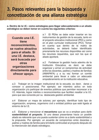3. Pasos relevantes para la búsqueda y
concretización de una alianza estratégica
a. Dentro de la I.E.: como estrategias para llegar adecuadamente a un aliado
estratégico se deben tomar en cuenta los siguientes criterios:
a.3 Trabajar en la imagen institucional de la escuela; es decir, darse a
conocer o posicionarse. Por ejemplo: ser miembro activo en toda
organización y/o participar de eventos públicos que permitan reconocer a la
I.E. Además, lograr méritos o reconocimientos que faciliten resaltar a la I.E.
para que sea conocida por su destacada gestión ambiental.
a.4 Elaborar un mapa de actores; por ejemplo, identificar todo tipo de
organización, empresa, organismo civil o entidad pública que esté ligada al
entorno de la I.E.
a.5 Elaborar y mencionar el mecanismo que se va a emplear para darle
sostenibilidad al proyecto. Si uno desea presentarse hacia un posible
aliado es relevante que uno pueda sustentar cómo va a darle sostenibilidad a
la propuesta. Por ejemplo: un acuerdo de compromiso entre docentes y
padres y madres de familia para brindarle continuidad al proyecto después de
la intervención del aliado estratégico.
a.1 El PEAe se debe estar insertar en los
instrumentos de gestión de la escuela, tanto en
el proyecto educativo institucional (PEI) y como
en el plan curricular institucional (PCI). Tomar
en cuenta que dentro de la matriz de
actividades, se deberá haber identificado
previamente los recursos disponibles así como
los recursos requeridos, que son los que el
aliado aportará.
a.2 Fortalecer la gestión hacia adentro de la
Institución Educativa; es decir, se debe
organizar y armar un compromiso de actividad
entre los docentes, padres y madres de familias
(AMAPAFA) y a su vez formar un comité
ambiental para llevar a cabo un adecuado
empoderamiento en la institución educativa.
Cuando una I.E.
tiene
reconocimientos,
se vuelve atractiva
para el aliado. Si
una I.E. destaca,
será buscada por
otras
organizaciones
directamente para
ofrecer apoyo.
-133-
 