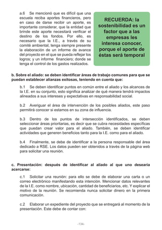 a.6 Se mencionó que es difícil que una
escuela reciba aportes financieros, pero
en caso de darse recibir un aporte, es
importante considerar, que la entidad que
brinde este aporte necesitará verificar el
destino de los fondos. Por ello, es
necesario que la I.E., a través de su
comité ambiental, tenga siempre presente
la elaboración de un informe de avance
del proyecto en el que se pueda reflejar los
logros; y un informe financiero; donde se
tenga el control de los gastos realizados.
RECUERDA: la
sostenibilidad es un
factor que a las
empresas les
interesa conocer,
porque el aporte de
éstas será temporal
b. Sobre el aliado: se deben identificar áreas de trabajo comunes para que se
puedan establecer alianzas exitosas, teniendo en cuenta que:
b.1 Se deben identificar puntos en común entre el aliado y los alcances de
la I.E. en su conjunto, esto significa analizar de qué manera tendrá impactos
alineados a sus intereses y expectativas en responsabilidad social.
b.2 Averiguar el área de intervención de los posibles aliados, este paso
permitirá conocer si estamos en su zona de influencia.
b.3 Dentro de los puntos de intersección identificados, se deben
seleccionar áreas prioritarias, es decir que se cubra necesidades específicas
que puedan crear valor para el aliado. También, se deben identificar
actividades que generen beneficios tanto para la I.E. como para el aliado.
b.4 Finalmente, se debe de identificar a la persona responsable del área
dedicado a RSE. Los datos pueden ser obtenidos a través de la página web
para solicitar una reunión.
c. Presentación: después de identificar al aliado al que uno desearía
acercarse:
c.1 Solicitar una reunión: para ello se debe de elaborar una carta o un
correo electrónico manifestando esta intención. Mencionar datos relevantes
de la I.E. como nombre, ubicación, cantidad de beneficiarios, etc. Y explicar el
motivo de la reunión. Se recomienda nunca solicitar dinero en la primera
comunicación.
c.2 Elaborar un expediente del proyecto que se entregará al momento de la
presentación. Este debe de contar con:
-134-
 