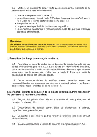c.3 Elaborar un expediente del proyecto que se entregará al momento de la
presentación. Este debe de contar con:
Una carta de presentación de la I.E.
Un perfil o resumen ejecutivo del PEAe (ver formato y ejemplo *c.3 y c.4).
No olvidar de incluir la sostenibilidad de tu proyecto.
Fotografías de la I.E.
Un presupuesto puntual de los recursos requeridos
Un certificado, constancia o reconocimiento de la I.E. por sus prácticas
educativo-ambientales.
Recuerda:
¡La primera impresión es la que más importa! Las empresas valoran mucho si la
escuela presenta información relevante y de forma adecuada. Esta buena impresión
puede lograr que se genere la alianza.
d. Formalización: luego de conseguir la alianza.
d.1 Formalizar el acuerdo verbal en un documento escrito firmado por las
partes involucradas (aliado e I.E.). Este puede ser denominado convenio,
carta de compromiso o carta de responsabilidades. Recuerda que es muy
importante para tu protección, contar con un sustento físico que avale la
aceptación de apoyo por parte del aliado.
d.2 En el acuerdo debes de notificar datos relevantes como las
responsabilidades de las partes, nombre de la entidad (aliado), nombres y
cargos de los representantes de cada institución.
e. Monitoreo: durante la ejecución de la alianza estratégica. Para monitorear
los procesos se recomienda realizar:
e.1 Registro fotográfico: Para visualizar el antes, durante y después del
proceso de intervención.
e.2 Documentos de control como: Lista de asistencias a talleres,
capacitaciones, pasantías, etc.
e.3 Encuestas a docentes y/o padres y madres de familia para medir el nivel
de satisfacción.
e.4 Informes intermedios y finales de acuerdo a la ejecución del PEAe.
-135-
 