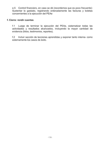 e.5 Control financiero, en caso se dé (recordemos que es poco frecuente):
Sustentar lo gastado, registrando ordenadamente las facturas y boletas
concernientes a la ejecución del PEAe
f. Cierre: rendir cuentas
f.1 Luego de terminar la ejecución del PEAe, sistematizar todas las
actividades y resultados alcanzados, incluyendo la mayor cantidad de
evidencia (fotos, testimonios, reportes).
f.2 Incluir sección de lecciones aprendidas y exponer tanto interna- como
externamente los casos de éxito.
-136-
 