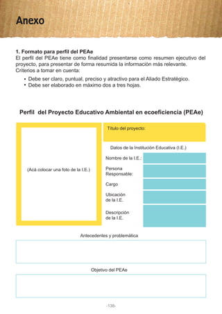 Anexo
1. Formato para perfil del PEAe
El perfil del PEAe tiene como finalidad presentarse como resumen ejecutivo del
proyecto, para presentar de forma resumida la información más relevante.
Criterios a tomar en cuenta:
Debe ser claro, puntual, preciso y atractivo para el Aliado Estratégico.
Debe ser elaborado en máximo dos a tres hojas.
Perfil del Proyecto Educativo Ambiental en ecoeficiencia (PEAe)
(Acá colocar una foto de la I.E.)
Título del proyecto:
Datos de la Institución Educativa (I.E.)
Antecedentes y problemática
Objetivo del PEAe
Nombre de la I.E.:
Cargo
Persona
Responsable:
Ubicación
de la I.E.
Descripción
de la I.E.
-138-
 