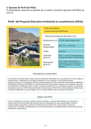 2. Ejemplo de Perfil del PEAe
A continuación veremos un ejemplo de un perfil o resumen ejecutivo del PEAe de
una I.E.
Perfil del Proyecto Educativo Ambiental en ecoeficiencia (PEAe)
Título del proyecto:
Juntos hacia la Ecoeficiencia
Datos de la Institución Educativa (I.E.)
Antecedentes y problemática
Objetivo del PEAe
Nombre de la I.E. N° 5140 Mario Vargas Llosa
Cargo
Persona
Responsable:
Ubicación
de la I.E.
Descripción
de la I.E.
Alina Cruz de Miranda
Mz X1 - Lote 13c 3ra Explanada
Laderas de Chillón, Puente Piedra.
La I.E. tiene nivel: primario y
secundario; con 367 alumnos y
con 17 profesores, en el turno
Mañana.
Directora
La Institución Educativa Mario Vargas Llosa ha identificado dificultades en su escuela como un alto riesgo de
contaminación e indiferencia en el cuidado ambiental, lo cual perjudica a la comunidad escolar.
Gracias al apoyo de la Cooperación Alemana (implementada por la GIZ), el Ministerio del Ambiente (MINAM) y
el Ministerio de Educación (MINEDU), a través del proyecto denominado Ecolegios hemos llegado a descubrir
la problemática identificada como: la baja conciencia ambiental en la comunidad educativa. Actualmente,
después de contar con el PEI (Proyecto Educativo Institucional) y el PCI (Plan Curricular Institucional) alineados
a nuestra problemática, buscamos llegar a ser un colegio estatal modelo en gestión ecoeficiente.
Crear en estudiantes, docentes, padres y madres de familia, y personal administrativo una conciencia y
actitud positiva hacia el cuidado del ambiente bajo los componentes de agua, biodiversidad, energía y
residuos sólidos mejorando la cultura de ecoeficiencia en el periodo de un año escolar, a través de
capacitación a docentes, sensibilización a la comunidad educativa y actividades bajo el enfoque de educación
ambiental en ecoeficiencia.
-141-
 
