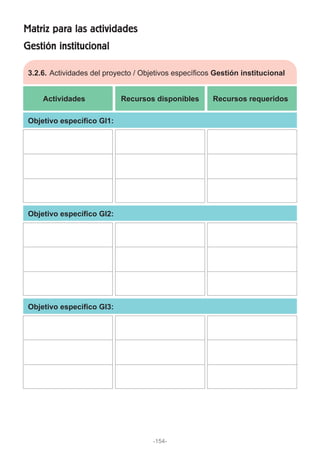 Gestión institucional
Matriz para las actividades
3.2.6. Actividades del proyecto / Objetivos específicos Gestión institucional
Actividades Recursos disponibles Recursos requeridos
Objetivo específico GI1:
Objetivo específico GI2:
Objetivo específico GI3:
-154-
 