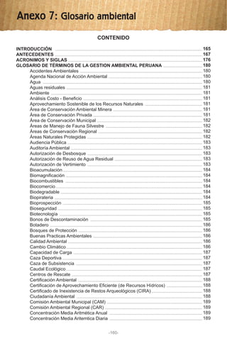 Anexo 7: Glosario ambiental
CONTENIDO
INTRODUCCIÓN
ANTECEDENTES
ACRONIMOS Y SIGLAS
GLOSARIO DE TÉRMINOS DE LA GESTION AMBIENTAL PERUANA
Accidentes Ambientales
Agenda Nacional de Acción Ambiental
Agua
Aguas residuales
Ambiente
Análisis Costo - Beneficio
Aprovechamiento Sostenible de los Recursos Naturales
Área de Conservación Ambiental Minera
Área de Conservación Privada
Área de Conservación Municipal
Áreas de Manejo de Fauna Silvestre
Áreas de Conservación Regional
Áreas Naturales Protegidas
Audiencia Pública
Auditoría Ambiental
Autorización de Desbosque
Autorización de Reuso de Agua Residual
Autorización de Vertimiento
Bioacumulación
Biomagnificación
Biocombustibles
Biocomercio
Biodegradable
Biopirateria
Bioprospección
Bioseguridad
Biotecnología
Bonos de Descontaminación
Botadero
Bosques de Protección
Buenas Practicas Ambientales
Calidad Ambiental
Cambio Climático
Capacidad de Carga
Caza Deportiva
Caza de Subsistencia
Caudal Ecológico
Centros de Rescate
Certificación Ambiental
Certificación de Aprovechamiento Eficiente (de Recursos Hídricos)
Certificado de Inexistencia de Restos Arqueológicos (CIRA)
Ciudadanía Ambiental
Comisión Ambiental Municipal (CAM)
Comisión Ambiental Regional (CAR)
Concentración Media Aritmética Anual
Concentración Media Aritemtica Diaria
-160-
165
167
176
180
180
180
180
181
181
181
181
181
181
182
182
182
182
183
183
183
183
183
184
184
184
184
184
184
185
185
185
185
186
186
186
186
186
187
187
187
187
187
188
188
188
188
189
189
189
189
 