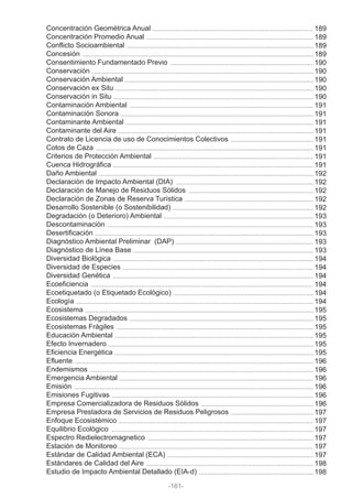 Concentración Geométrica Anual
Concentración Promedio Anual
Conflicto Socioambiental
Concesión
Consentimiento Fundamentado Previo
Conservación
Conservación Ambiental
Conservación ex Situ
Conservación in Situ
Contaminación Ambiental
Contaminación Sonora
Contaminante Ambiental
Contaminante del Aire
Contrato de Licencia de uso de Conocimientos Colectivos
Cotos de Caza
Criterios de Protección Ambiental
Cuenca Hidrográfica
Daño Ambiental
Declaración de Impacto Ambiental (DIA)
Declaración de Manejo de Residuos Sólidos
Declaración de Zonas de Reserva Turística
Desarrollo Sostenible (o Sostenibilidad)
Degradación (o Deterioro) Ambiental
Descontaminación
Desertificación
Diagnóstico Ambiental Preliminar (DAP)
Diagnóstico de Línea Base
Diversidad Biológica
Diversidad de Especies
Diversidad Genética
Ecoeficiencia
Ecoetiquetado (o Etiquetado Ecológico)
Ecología
Ecosistema
Ecosistemas Degradados
Ecosistemas Frágiles
Educación Ambiental
Efecto Invernadero
Eficiencia Energética
Efluente
Endemismos
Emergencia Ambiental
Emisión
Emisiones Fugitivas
Empresa Comercializadora de Residuos Sólidos
Empresa Prestadora de Servicios de Residuos Peligrosos
Enfoque Ecosistémico
Equilibrio Ecológico
Espectro Redielectromagnetico
Estación de Monitoreo
Estándar de Calidad Ambiental (ECA)
Estándares de Calidad del Aire
Estudio de Impacto Ambiental Detallado (EIA-d)
-161-
189
189
189
189
190
190
190
190
190
191
191
191
191
191
191
191
191
192
192
192
192
192
193
193
193
193
193
194
194
194
194
194
194
195
195
195
195
195
195
196
196
196
196
196
196
197
197
197
197
197
197
198
198
 