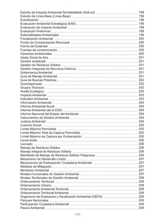 Estudio de Impacto Ambiental Semidetallado (EIA-sd)
Estudio de Línea Base (Línea Base)
Eutrofización
Evaluación Ambiental Estratégica (EAE)
Evaluación de Impacto Ambiental
Evaluación Preliminar
Externalidades Ambientales
Fiscalización Ambiental
Fondo de Compensación Municipal
Forma del Estándar
Fuentes de contaminación
Garantías Ambientales
Gesta Zonal de Aire.
Gestión ambiental
Gestión de Residuos Sólidos
Gestión Integrada de Recursos Hídricos
Gobernanza Ambiental
Guia de Manejo Ambiental
Guia de Buenas Prácticas
Guardaparques
Grupos Técnicos
Huella Ecológica
Impacto Ambiental
Indicador Ambiental
Información Ambiental
Informe Ambiental Anual
Informe Ambiental (de la EAE)
Informe Nacional del Estado del Ambiente
Instrumentos de Gestión Ambiental
Justicia Ambiental
Licencia Social
Límite Máximo Permisible
Límite Máximo Total de Captura Permisible
Límite Máximo de Captura por Embarcación
Lluvia ácida
Lixiviado
Manejo de Residuos Sólidos
Manejo Integral de Residuos Sólidos
Manifiesto de Manejo de Residuos Sólidos Peligrosos
Mecanismo de Desarrollo Limpio
Mecanismos de Participación Ciudadana Ambiental
Medidas de Mitigación
Monitoreo Ambiental
Niveles Funcionales de Gestión Ambiental
Niveles Territoriales de Gestión Ambiental
Ordenamiento Territorial
Ordenamiento Urbano
Ordenamiento Ambiental Territorial
Ordenamiento Territorial Ambiental
Organismo de Evaluacion y fiscalización Ambiental (OEFA)
Parques Nacionales
Participación Ciudadana Ambiental
Pasivo Ambiental
-162-
198
198
198
199
199
199
199
200
200
200
200
200
201
201
201
201
201
201
202
202
202
202
203
203
204
204
204
204
204
205
205
205
205
205
206
206
206
206
206
207
207
207
207
207
208
208
208
208
208
209
209
209
209
 