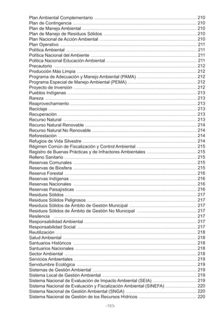 Plan Ambiental Complementario
Plan de Contingencia
Plan de Manejo Ambiental
Plan de Manejo de Residuos Sólidos
Plan Nacional de Acción Ambiental
Plan Operativo
Política Ambiental
Política Nacional del Ambiente
Politica Nacional Educación Ambiental
Precautorio
Producción Más Limpia
Programa de Adecuación y Manejo Ambiental (PAMA)
Programa Especial de Manejo Ambiental (PEMA)
Proyecto de Inversión
Pueblos Indígenas
Rareza
Reaprovechamiento
Reciclaje
Recuperación
Recurso Natural
Recurso Natural Renovable
Recurso Natural No Renovable
Reforestación
Refugios de Vida Silvestre
Régimen Común de Fiscalización y Control Ambiental
Registro de Buenas Prácticas y de Infractores Ambientales
Relleno Sanitario
Reservas Comunales
Reservas de Biosfera
Reserva Forestal
Reservas Indígenas
Reservas Nacionales
Reservas Paisajísticas
Residuos Sólidos
Residuos Sólidos Peligrosos
Residuos Sólidos de Ámbito de Gestión Municipal
Residuos Sólidos de Ámbito de Gestión No Municipal
Resilencia
Responsabilidad Ambiental
Responsabilidad Social
Reutilización
Salud Ambiental
Santuarios Históricos
Santuarios Nacionales
Sector Ambiental
Servicios Ambientales
Servidumbre Ecológica
Sistemas de Gestión Ambiental
Sistema Local de Gestión Ambiental
Sistema Nacional de Evaluación de Impacto Ambiental (SEIA)
Sistema Nacional de Evaluación y Fiscalización Ambiental (SINEFA)
Sistema Nacional de Gestión Ambiental (SNGA)
Sistema Nacional de Gestión de los Recursos Hídricos
-163-
210
210
210
210
210
211
211
211
211
212
212
212
212
212
213
213
213
213
213
213
214
214
214
214
215
215
215
215
215
216
216
216
216
217
217
217
217
217
217
217
218
218
218
218
218
219
219
219
219
219
220
220
220
 