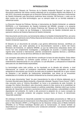 INTRODUCCIÓN
Este documento “Glosario de Términos de la Gestión Ambiental Peruana” se basa en un
documento preliminar del mismo nombre elaborado por la consultora Martha Inés Aldana D. el
año 2010, documento encargado por la Dirección General de Políticas y Normas e Instrumentos
de Gestión Ambiental, este documento preliminar tiene incluidos 160 términos, y cada uno de
ellos cuenta con una ficha terminológica, que no siempre están en un formato estándar o
referencial exacto.
La Dirección General de Políticas, Normas e Instrumentos de Gestión Ambiental, en adelante
DGPNIGA, y el Viceministerio de Gestión Ambiental del MINAM, encargó a la presente
consultoría la Actualización de la Versión Preliminar del “Glosario de Términos de la Gestión
Ambiental”, en el marco de las Estrategias e Instrumentos de Gestión Ambiental para la
operación efectiva del Sistema Nacional de Gestión Ambiental.
Este documento servirá como una herramienta válida en la Gestión Ambiental del Perú, así como
coadyuvará al cumplimiento de la Política Nacional del Ambiente y de los demás Instrumentos de
Gestión Ambiental respectivos.
El Glosario es un documento de consulta y que genera definiciones técnicas, científicas y/o
jurídicas válidas, que serán aplicadas en la documentación nacional y dentro del mismo
Ministerio del Ambiente, en adelante MINAM, ya que las definiciones estipuladas dentro del
mismo han sido ampliamente investigadas y catalogadas de acuerdo a nuestra legislación
vigente tanto nacional e internacional, además considerando aspectos técnicos y científicos
referidas a cada uno de los términos definidos en este Glosario.
Los conceptos adecuados de cada término constituyen la base de toda disciplina. Estos deben
ser claros y uniformes. Lo contrario puede conducir a un error de interpretación o de
entendimiento desembocando en una confusión, lo cual dificultaría y entorpecería el desarrollo
adecuado de una determinada especialidad.
La terminología sobre todo jurídica, se ha impulsado en la década del ochenta, a nivel
internacional, es cuando se produjeron importantes desarrollos conceptuales en materia
ambiental en documentos que sirvieron de base para el posterior desarrollo de un gran número
de Glosarios y así también de Instituciones ambientales, que ahora ya se encuentran
establecidas en el ámbito de la Gestión Ambiental de los diversos países del mundo.
Uno de esos documentos “base” de gran trascendencia ha sido el Informe elaborado por la
Comisión Mundial sobre Medio Ambiente y Desarrollo intitulado “Nuestro Futuro Común” (1987),
más conocido como el “Informe Brundtland” en honor a la presidenta de esta Comisión, la
noruega Gro Harlem Brundtland; este documento plasma la idea acerca de la posibilidad de
obtener un crecimiento económico basado en políticas sostenibles. Además indicó que muchos
ejemplos de “desarrollo” conducían a aumentos en términos de pobreza, vulnerabilidad e incluso
degradación del ambiente. En merito a ello promovió la adopción de un nuevo concepto de
desarrollo, un desarrollo protector del progreso humano hacia el futuro, el denominado
“desarrollo sostenible”.
Sin embargo el término de “desarrollo sostenible” fue desarrollado previamente en 1980 por la
Unión Internacional para la Conservación de la Naturaleza (IUCN) con apoyo del Fondo Mundial
para la Vida Silvestre (WWF) y el Programa de las Naciones Unidas para el Medio Ambiente
(PNUMA) en la Primera Estrategia Mundial para la Conservación, en donde también se
desarrollaron los conceptos de términos como “protección ambiental”, “conservación ambiental”
y “preservación”.
-165-
 