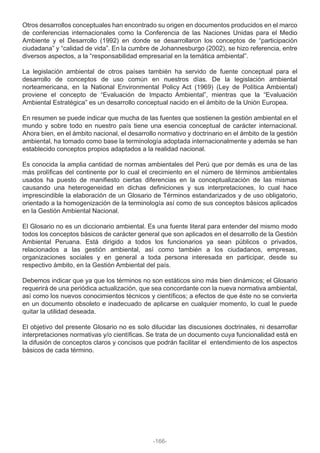Otros desarrollos conceptuales han encontrado su origen en documentos producidos en el marco
de conferencias internacionales como la Conferencia de las Naciones Unidas para el Medio
Ambiente y el Desarrollo (1992) en donde se desarrollaron los conceptos de “participación
ciudadana” y “calidad de vida”. En la cumbre de Johannesburgo (2002), se hizo referencia, entre
diversos aspectos, a la “responsabilidad empresarial en la temática ambiental”.
La legislación ambiental de otros países también ha servido de fuente conceptual para el
desarrollo de conceptos de uso común en nuestros días. De la legislación ambiental
norteamericana, en la National Environmental Policy Act (1969) (Ley de Política Ambiental)
proviene el concepto de “Evaluación de Impacto Ambiental”, mientras que la “Evaluación
Ambiental Estratégica” es un desarrollo conceptual nacido en el ámbito de la Unión Europea.
En resumen se puede indicar que mucha de las fuentes que sostienen la gestión ambiental en el
mundo y sobre todo en nuestro país tiene una esencia conceptual de carácter internacional.
Ahora bien, en el ámbito nacional, el desarrollo normativo y doctrinario en el ámbito de la gestión
ambiental, ha tomado como base la terminología adoptada internacionalmente y además se han
establecido conceptos propios adaptados a la realidad nacional.
Es conocida la amplia cantidad de normas ambientales del Perú que por demás es una de las
más prolíficas del continente por lo cual el crecimiento en el número de términos ambientales
usados ha puesto de manifiesto ciertas diferencias en la conceptualización de las mismas
causando una heterogeneidad en dichas definiciones y sus interpretaciones, lo cual hace
imprescindible la elaboración de un Glosario de Términos estandarizados y de uso obligatorio,
orientado a la homogenización de la terminología así como de sus conceptos básicos aplicados
en la Gestión Ambiental Nacional.
El Glosario no es un diccionario ambiental. Es una fuente literal para entender del mismo modo
todos los conceptos básicos de carácter general que son aplicados en el desarrollo de la Gestión
Ambiental Peruana. Está dirigido a todos los funcionarios ya sean públicos o privados,
relacionados a las gestión ambiental, así como también a los ciudadanos, empresas,
organizaciones sociales y en general a toda persona interesada en participar, desde su
respectivo ámbito, en la Gestión Ambiental del país.
Debemos indicar que ya que los términos no son estáticos sino más bien dinámicos; el Glosario
requerirá de una periódica actualización, que sea concordante con la nueva normativa ambiental,
así como los nuevos conocimientos técnicos y científicos; a efectos de que éste no se convierta
en un documento obsoleto e inadecuado de aplicarse en cualquier momento, lo cual le puede
quitar la utilidad deseada.
El objetivo del presente Glosario no es solo dilucidar las discusiones doctrinales, ni desarrollar
interpretaciones normativas y/o científicas. Se trata de un documento cuya funcionalidad está en
la difusión de conceptos claros y concisos que podrán facilitar el entendimiento de los aspectos
básicos de cada término.
-166-
 