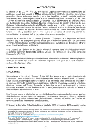 ANTECEDENTES
El artículo 2.1 del D.L. Nº 1013, Ley de Creación, Organización y Funciones del Ministerio del
Ambiente, señala que se crea el MINAM como organismo del Poder Ejecutivo, cuya función
general es diseñar, establecer, ejecutar y supervisar la política nacional y sectorial ambiental,
asumiendo la rectoría con respecto a ella. Además en el literal c) del Art. 39º del D.S. Nº 007-2008
- MINAM, Reglamento de Organización y Funciones – ROF del Ministerio del Ambiente, indica
que la Dirección General de Políticas, Normas e Instrumentos de Gestión Ambiental del Vice
Ministerio de Gestión Ambiental del MINAM debe formular y proponer la normativa requerida para
el funcionamiento del Sistema Nacional de Gestión Ambiental, además en el literal e) señala que
la Dirección General de Políticas, Normas e Instrumentos de Gestión Ambiental tiene como
función concertar y coordinar con los tres niveles de gobierno, el sector empresarial, las
universidades y la sociedad civil, la normativa sobre gestión ambiental.
Además en el Volumen I del documento preliminar “Compendio de la Legislación Ambiental
Peruana” pág. 5 en el segundo párrafo indica que es necesario contar con un Glosario de
Términos Ambientales que permita evitar las ambigüedades surgidas en las definiciones a través
de los diversos contenidos legislativos.
Este Glosario de Términos de la Gestión Ambiental Peruana tiene sus antecedentes en un
documento preliminar denominado también Glosario de Términos de la Gestión Ambiental
Peruana del año 2010.
Las particularidades de cada Legislación Ambiental en el mundo así como su terminología propia
conllevan al diseño de Glosarios de Términos propias de cada país, de lo cual citaremos a
continuación algunos de ellos.
EN AMÉRICA LATINA
EN COLOMBIA
Se cuenta con el denominado Tesauro Ambiental . Los tesauros son un conjunto estructurado
y sistemático de enunciados sobre diversos conceptos en un campo específico del conocimiento.
En un tesauro, los conceptos correspondientes a las diferentes áreas temáticas se organizan y
se expresan por medio de descriptores, organizados en forma jerárquica y asociativa. Uno de los
objetivos centrales del Tesauro Ambiental de Colombia es servir de instrumento a quienes
manejan y mantienen centros de documentación en regiones apartadas del país, sin recursos,
sin documentos de referencia a la mano.
Este Tesauro abarca la totalidad de las especialidades del campo ambiental, las mismas que han
sido clasificadas en cuatro grandes categorías: medio natural y antrópico, hábitat y calidad de
vida, territorio y temas transversales (administración y gestión ambiental) . Así mismo, los
términos también se presentan en orden alfabético.
El Tesauro Ambiental de Colombia publicado en el año 2005, comprende 4600 descriptores y ha
La palabra tesauro es un término derivado del neo latín significa “tesoro” y se refiere al listado de palabras o términos
empleados para representar conceptos. El término proviene del latín thesaurus, el cual tiene su origen del griego clásico
θησαυρüς (thesauros), almacén, tesorería.
Información tomada de HYPERLINK "http://www.minambiente.gov.co/tesauro/naveg.htm"
http://www.minambiente.gov.co/tesauro/naveg.htm
En el rubro “Gestión Ambiental” el Tesauro comprende diversidad de temas diversos tales como “aire”, “compostaje”,
“gasolina sin plomo”, “huella ecológica”, “zoológico”. Según la descripción metodológica, ello estaría referido a los
instrumentos de política y de planificación y las licencias, permisos y demás trámites que determinan el buen manejo del
medio ambiente.
2
3
1
1
2
3
-167-
 