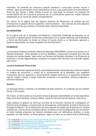 materiales. Se entiende por sustancia cualquier elemento o compuesto químico, natural o
artificial, capaz de permanecer o ser arrastrado por el aire, y que puede existir en la atmósfera en
forma de gas, líquido o sólido. Desde el punto de vista legal, se produce una situación de
contaminación del aire cuando la presencia de un contaminante supera los niveles máximos
establecidos en la norma de calidad correspondiente.”
Así mismo, en la página web del Sistema Nacional de Información de Calidad del Aire
encontramos un glosario técnico específico a dicha temática . Ello, además de otros glosarios
específicos con los que cuentan en diversas otras materias ambientales.
EN ARGENTINA
En la página web de la Secretaría de Ambiente y Desarrollo Sostenible de Argentina no se
encuentra un glosario propio de términos ambientales sino un listado elaborado por la Biblioteca
y Centro de Información en donde se incluye el acceso directo a un diccionario, glosarios y
tesauros relacionados con áreas de gestión de esta Secretaría
EN MÉXICO
La Secretaría de Medio Ambiente y Recursos Naturales (SEMARNAT) cuenta en su portal con un
Glosario Ambiental . Dicho glosario no es muy detallado, y comprende conceptos que han sido
tomados de fuentes legales tales como Ley General del Equilibrio Ecológico y la Protección al
Ambiente y normas reglamentarias; incluyendo conceptos tanto técnicos como también legales
tales como:
Licencia Ambiental Única (LAU)
Es un instrumento de regulación directa, para establecimientos industriales de jurisdicción federal
en materia de prevención y control de la contaminación de la atmósfera, que establece
condiciones para su operación y funcionamiento integral conforme a la legislación ambiental
vigente. Integra: impacto y riesgo ambiental, emisiones a la atmósfera, residuos peligrosos y
servicios hidráulicos
Emisión
La descarga directa o indirecta a la atmósfera de toda sustancia, en cualquiera de sus estados
físicos, o de energía.
Así mismo, en dicho portal se encuentran diversos glosarios desarrollados en temas específicos
tales como financiamiento, residuos sólidos, comercio internacional de especies, entre otros.
Cabe destacar el glosario de términos comunes de la Dirección General de Investigación en
Ordenamiento Ecológico y Conservación de Ecosistemas, perteneciente al Instituto Nacional de
Ecología de México . En la introducción de dicho glosario se señala que al igual que en medios
académicos, muchos de los conceptos básicos se utilizan en las investigaciones que se realizan
en dicho Instituto presentan los mismos conceptos pero con definiciones distintas, a veces
opuestas. En este sentido, en dicho glosario, según se indica no se intenta buscar definiciones
5
6
7
8
Ver: HYPERLINK "http://sinca.conama.cl/index.php?id=9" http://sinca.conama.cl/index.php?id=9
Ver: HYPERLINK "http://www.ambiente.gob.ar/default.asp?IdArticulo=400"
http://www.ambiente.gob.ar/default.asp?IdArticulo=400
Ver: HYPERLINK "http://www.semarnat.gob.mx/Pages/glosarioambiental-ori.aspx"
http://www.semarnat.gob.mx/Pages/glosarioambiental-ori.aspx
Ver: HYPERLINK "http://www.ine.gob.mx/glosario" http://www.ine.gob.mx/glosario8
7
6
5
-169-
 