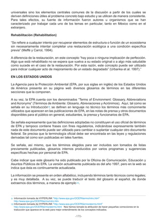 universales sino los elementos centrales comunes de la discusión a partir de los cuales se
deriven definiciones útiles al problema concreto bajo estudio y se utilicen de manera consistente.
Para tales efectos, su fuente de información fueron autores u organismos que se han
caracterizado por trabajar cada uno de los temas en particular, tanto en México como en el
extranjero.
Rehabilitación (Rehabilitation)
“Se refiere a cualquier intento por recuperar elementos de estructura o función de un ecosistema
sin necesariamente intentar completar una restauración ecológica a una condición específica
previa” (Meffé y Carrol, 1994).
A diferencia de la restauración, en este concepto “hay poca o ninguna implicación de perfección.
Algo que está rehabilitado no se espera que vuelva a su estado original o a algo más saludable
como sucede en el caso de la restauración. Por esta razón, este concepto puede ser utilizado
para indicar cualquier acto de mejoramiento de un estado degradado” (Urbanka et al. 1997).”
EN LOS ESTADOS UNIDOS
La Agencia para la Protección Ambiental (EPA, por sus siglas en inglés) de los Estados Unidos
de América presenta en su página web diversos glosarios de términos en las diferentes
secciones que la componen.
A su vez, la EPA cuenta con los denominados “Terms of Environment: Glossary, Abbreviations
and Acronyms” (Términos de Ambiente: Glosario, Abreviaciones y Acrónimos). Aquí, tal como se
señala en su Introducción , se definen en lenguaje no técnico los términos más comúnmente
utilizados que aparecen en las publicaciones de EPA, en las notas de prensa y otros documentos
disponibles para el público en general, estudiantes, la prensa y funcionarios de EPA.
Se señala expresamente que las definiciones adoptadas no constituyen el uso oficial de términos
de EPA y tampoco contiene frases con fines regulatorios, indicándose expresamente también
nada de este documento puede ser utilizado para cambiar o suplantar cualquier otro documento
federal. Se precisa que la terminología oficial debe ser encontrada en las leyes y regulaciones
derivadas tal como son publicadas en tales fuentes.
Se señala, así mismo, que los términos elegidos para ser incluidos son tomados de listas
previamente publicadas, glosarios internos producidos por varios programas y sugerencias
específicas hechas por personal de EPA.
Cabe indicar que este glosario ha sido publicado por la Oficina de Comunicación, Educación y
Asuntos Públicos de EPA. La versión actualmente publicada es del año 1997, pero en la web se
indica que ésta es continuamente actualizada.
La información se presente en orden alfabético, incluyendo términos tanto técnicos como legales;
y es muy detallada. A su vez, se puede traducir el texto del glosario al español, de donde
extraemos dos términos, a manera de ejemplo .
Información tomada de HYPERLINK "http://www.epa.gov/OCEPAterms/intro.htm"
http://www.epa.gov/OCEPAterms/intro.htm
Información tomada de HYPERLINK "http://www.epa.gov/OCEPAterms/aterms.html"
http://www.epa.gov/OCEPAterms/aterms.html Nos hemos tomado la atribución de hacer pequeñas correcciones en la
traducción que aparece en la web para mejor entendimiento de los conceptos indicados.
10
9
10
9
-170-
 