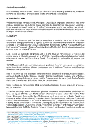 Contaminación del aire
La presencia de contaminantes o sustancias contaminantes en el aire que interfieren con la salud
humana o el bienestar, o producen otros efectos ambientales perjudiciales.
Orden Administrativa
Un documento legal firmado por la EPA dirigido a un particular, empresa u otra entidad para tomar
medidas correctivas o se abstenga de una actividad. Se describen las violaciones y acciones a
tomar, y puede ser exigido ante los tribunales. Estas órdenes pueden ser emitidas, por ejemplo,
como resultado de una queja administrativa por el que el demandado está obligado a pagar una
multa por violaciones de una ley.”
EN EUROPA
A nivel de la Comunidad Europea, hemos encontrado el desarrollo de glosarios de términos
ambientales en la página web de la Agencia Europea de Medio Ambiente cuenta con un tesauro
detallado en diversos idiomas , incluido el español, denominado GEMET (General Multilingual
Environmental Thesaurus – Tesauro Ambiental General Multilingüe). Los términos se encuentran
ordenados en una lista de 40 temas
Este Tesauro fue publicado, por primera vez en el año 1996. Se han publicado 7 versiones del
mismo, siendo la última la publicada en el año 2004; y constituye el vocabulario referencial de
esta Agencia y de su red (denominada Eionet). En cada edición se han ido adicionando más
idiomas.
GEMET fue concebido como un tesauro general que busca definir en un lenguaje general común
un conjunto de terminologías básicas relacionadas con el ambiente. Términos específicos han
sido excluidos expresamente.
Para el desarrollo de este Tesauro se tomó como fuente un conjunto de 8 tesauros elaborados en
Alemania, Inglaterra, Italia, Holanda, España y Francia; habiéndose realizado una unificación
conceptual y formal de los términos en cuestión. Posteriormente, los expertos de Puntos Focales
Nacionales procedieron a realizar una selección de los mismos.
Como resultado, se han adoptado 6,532 términos clasificados en 3 super grupos, 30 grupos y 5
grupos accesorios.
Así mismo, en Europa hemos encontrado glosarios de términos especializados, por ejemplo, en
temas de aguas (EMWIS, Euro-Mediterranean Information System on know-how in the Water
Sector- Sistema de Información Euro-Mediterránea en el know how en el Sector Agua) , en
materia de registro de emisiones (European Pollutant Emisión Register – Registro Europeo de
Emisión de Contaminantes) , en materia de biodiversidad (European Community Biodiversity
Clearing House Mechanism – Mecanismo Clearing House de Biodiversidad de la Comunidad
Comunidad Europea) . Así mismo, en el Environmental Terminology and Discovery Services de
la Agencia Europea de Medio Ambiente hemos encontrado un glosario completo que detalla una
11
12
13
14
Ver: HYPERLINK "http://www.eionet.europa.eu/gemet/index_html?langcode=es"
http://www.eionet.europa.eu/gemet/index_html?langcode=es
Ver: HYPERLINK "http://www.semide.net/portal_thesaurus" http://www.semide.net/portal_thesaurus
Ver: HYPERLINK "http://www.eper.ec.europa.eu/eper/glossary.asp?i" http://www.eper.ec.europa.eu/eper/glossary.asp?i=
Ver: HYPERLINK "http://biodiversity-chm.eea.europa.eu/nyglossary_terms"
http://biodiversity-chm.eea.europa.eu/nyglossary_terms También se cuenta con un tesauro en : HYPERLINK
"http://biodiversity-chm.eea.europa.eu/thesaurus/view_html" http://biodiversity-chm.eea.europa.eu/thesaurus/view_html
14
13
12
11
-171-
 