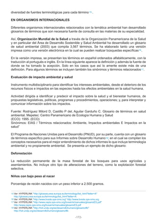diversidad de fuentes terminológicas para cada término .
EN ORGANISMOS INTERNACIONALES
Diferentes organismos internacionales relacionados con la temática ambiental han desarrollado
glosarios de términos que son necesaria fuente de consulta en las materias de su especialidad.
Así, Organización Mundial de la Salud a través de la Organización Panamericana de la Salud
y en particular del Área de Desarrollo Sostenible y Salud Ambiental ha desarrollado un glosario
de salud ambiental (2003) que compila 3,567 términos. Se ha elaborado tanto una versión
impresa como una versión electrónica en la cual se pueden realizar búsquedas específicas .
En la versión impresa, se presentan los términos en español ordenados alfabéticamente, con la
traducción al portugués e inglés. En la línea siguiente aparece la definición y además la fuente de
donde se ha tomado la acepción. Solo en los casos que así lo amerite existe más de una
definición. Para algunos términos se incluyen también los sinónimos y términos relacionados .
Evaluación de impacto ambiental y salud
Instrumento multidisciplinario para identificar los intereses ambientales, desde el deterioro de los
recursos físicos e impactos en las especies hasta los efectos ambientales en la salud humana.
Actividad dirigida a identificar y predecir el impacto sobre la salud y el bienestar humanos, de
propuestas legislativas, políticas, programas y procedimientos, operaciones; y, para interpretar y
comunicar información sobre los impactos.
Fuente: Rodríguez Milord D, Castillo P del, Aguilar Garduño C. Glosario de términos en salud
ambiental. Mepetec: Centro Panamericano de Ecología Humana y Salud
(ECO): 1995. (ECO)
Sinónimos: EIAS / Términos relacionados: Ambiente, Impactos ambientales E Impactos en la
salud”
El Programa de Naciones Unidas para el Desarrollo (PNUD), por su parte, cuenta con un glosario
de términos específico para sus Informes sobre Desarrollo Humano ; en el cual se compilan los
conceptos necesarios para el mejor entendimiento de dichos informes lo que incluye terminología
ambiental y no propiamente ambiental. Se presenta un ejemplo de dicho glosario:
Deforestación
La reducción permanente de la masa forestal de los bosques para usos agrícolas y
asentamientos. No incluye otro tipo de alteraciones del terreno, como la explotación forestal
selectiva.
Niños con bajo peso al nacer
Porcentaje de recién nacidos con un peso inferior a 2.500 gramos.
Ver: HYPERLINK "http://glossary.eea.europa.eu/terminology/list_html?letter=A"
http://glossary.eea.europa.eu/terminology/list_html?letter=A
Ver: HYPERLINK "http://www.bvsde.ops-oms.org" http://www.bvsde.ops-oms.org
Ver: HYPERLINK "http://www.cepis.ops-oms.org/bvsair/e/manuales/glosarioES.pdf"
http://www.cepis.ops-oms.org/bvsair/e/manuales/glosarioES.pdf
Ver: HYPERLINK "http://hdr.undp.org/es/desarrollohumano/glosario/#b"
http://hdr.undp.org/es/desarrollohumano/glosario/#b
15
15
16
17
18
16
17
18
-172-
 