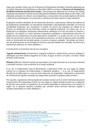 Cabe aquí también indicar que en el Glosario de Estadísticas del Medio Ambiente elaborado por
el Instituto Nacional de Estadísticas e Informática (INEI) se incluye el Glosario de Estadísticas
del Medio Ambiente de Naciones Unidas. Este glosario fue elaborado por el Grupo de Trabajo
Intergubernamental de Fomento de las Estadísticas del Medio Ambiente desde el año 1990, y fue
elaborado pensando en ofrecer a los estadísticos un documento de consulta rápida de términos
y definiciones relacionadas a la producción y utilización de datos sobre el medio ambiente.
El glosario contiene alrededor de mil doscientos términos y expresiones. Abarca las esferas de
las estadísticas ambientales, los indicadores ambientales y del desarrollo sostenible, así como la
contabilidad ambiental, que constituyen el ámbito de acción del programa de trabajo de la
División de Estadística de las Naciones Unidas en Materia Ambiental. Se indica que, en su
elaboración se adoptaron decisiones relativamente arbitrarias a la hora de limitar su alcance y
cobertura. Se resolvió no incluir términos meramente ecológicos ni descripciones técnicas en
detalle de las instalaciones de descontaminación ambiental, y lo propio se hizo con la mayor
parte de los términos conexos de la estadística económica, en tanto el glosario esta concebido
como un instrumento de consulta rápida y no como un tesauro completo. Se señala, así mismo,
que las descripciones se han limitado al mínimo y que para facilitar las consultas, los términos y
expresiones aparecen en orden alfabético .
A continuación se presentan dos de sus conceptos:
“Agente contaminante (Contaminant): Cualquier sustancia o materia física, química, biológica o
radiológica que tiene efectos negativos en el aire, el agua, la tierra o el suelo, o la biota. Véase
también contaminante.
Efluente (Effluent): Desecho líquido (ya sea tratado o sin tratar) derivado de un proceso industrial
o actividad humana y que se elimina en el medio ambiente.”
A su vez, la Organización para la Alimentación y Agricultura (FAO, por sus siglas en inglés)
cuenta con un glosario de biotecnología e ingeniería genética . A su vez, la Organización
Mundial de la Salud para su curso de auto instrucción en diagnóstico, tratamiento y prevención
de intoxicaciones agudas causadas por plaguicidas presenta un glosario sobre el tema .
Por su parte, organismos internacionales de carácter privado como la Unión Internacional para la
Conservación de la Naturaleza (UICN, por sus siglas en inglés) también cuenta con un glosario
de término cuya versión en español no se encuentra disponible en internet pero sí la versión en
inglés. Es un glosario bastante completo que contiene tantos términos técnicos, legales y
sociales presentados en orden alfabético .
INEI. Perú: Anuario de Estadísticas Ambientales 2009. pág.460.
Ver: HYPERLINK "http://www.fao.org/docrep/003/x3910e/X3910E05.htm#TopOfPage"
http://www.fao.org/docrep/003/x3910e/X3910E05.htm#TopOfPage
Ver: HYPERLINK "http://www.cepis.ops-oms.org/tutorial2/e/glosario.html"
http://www.cepis.ops-oms.org/tutorial2/e/glosario.html
Ver: HYPERLINK "http://cmsdata.iucn.org/downloads/en_iucn__glossary_definitions.pdf"
http://cmsdata.iucn.org/downloads/en_iucn__glossary_definitions.pdf
19
20
21
22
19
20
21
22
-173-
 