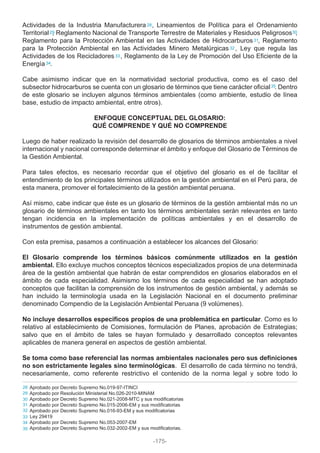 Actividades de la Industria Manufacturera , Lineamientos de Política para el Ordenamiento
Territorial , Reglamento Nacional de Transporte Terrestre de Materiales y Residuos Peligrosos ,
Reglamento para la Protección Ambiental en las Actividades de Hidrocarburos , Reglamento
para la Protección Ambiental en las Actividades Minero Metalúrgicas , Ley que regula las
Actividades de los Recicladores , Reglamento de la Ley de Promoción del Uso Eficiente de la
Energía .
Cabe asimismo indicar que en la normatividad sectorial productiva, como es el caso del
subsector hidrocarburos se cuenta con un glosario de términos que tiene carácter oficial . Dentro
de este glosario se incluyen algunos términos ambientales (como ambiente, estudio de línea
base, estudio de impacto ambiental, entre otros).
ENFOQUE CONCEPTUAL DEL GLOSARIO:
QUÉ COMPRENDE Y QUÉ NO COMPRENDE
Luego de haber realizado la revisión del desarrollo de glosarios de términos ambientales a nivel
internacional y nacional corresponde determinar el ámbito y enfoque del Glosario de Términos de
la Gestión Ambiental.
Para tales efectos, es necesario recordar que el objetivo del glosario es el de facilitar el
entendimiento de los principales términos utilizados en la gestión ambiental en el Perú para, de
esta manera, promover el fortalecimiento de la gestión ambiental peruana.
Así mismo, cabe indicar que éste es un glosario de términos de la gestión ambiental más no un
glosario de términos ambientales en tanto los términos ambientales serán relevantes en tanto
tengan incidencia en la implementación de políticas ambientales y en el desarrollo de
instrumentos de gestión ambiental.
Con esta premisa, pasamos a continuación a establecer los alcances del Glosario:
El Glosario comprende los términos básicos comúnmente utilizados en la gestión
ambiental. Ello excluye muchos conceptos técnicos especializados propios de una determinada
área de la gestión ambiental que habrán de estar comprendidos en glosarios elaborados en el
ámbito de cada especialidad. Asimismo los términos de cada especialidad se han adoptado
conceptos que facilitan la comprensión de los instrumentos de gestión ambiental, y además se
han incluido la terminología usada en la Legislación Nacional en el documento preliminar
denominado Compendio de la Legislación Ambiental Peruana (9 volúmenes).
No incluye desarrollos específicos propios de una problemática en particular. Como es lo
relativo al establecimiento de Comisiones, formulación de Planes, aprobación de Estrategias;
salvo que en el ámbito de tales se hayan formulado y desarrollado conceptos relevantes
aplicables de manera general en aspectos de gestión ambiental.
Se toma como base referencial las normas ambientales nacionales pero sus definiciones
no son estrictamente legales sino terminológicas. El desarrollo de cada término no tendrá,
necesariamente, como referente restrictivo el contenido de la norma legal y sobre todo lo
28
29 30
31
32
33
34
35
Aprobado por Decreto Supremo No.019-97-ITINCI
Aprobado por Resolución Ministerial No.026-2010-MINAM
Aprobado por Decreto Supremo No.021-2008-MTC y sus modificatorias
Aprobado por Decreto Supremo No.015-2006-EM y sus modificatorias
Aprobado por Decreto Supremo No.016-93-EM y sus modificatorias
Ley 29419
Aprobado por Decreto Supremo No.053-2007-EM
Aprobado por Decreto Supremo No.032-2002-EM y sus modificatorias.
28
32
29
30
31
33
34
35
-175-
 