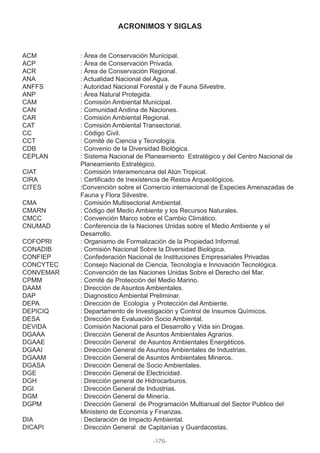 ACM : Área de Conservación Municipal.
ACP : Área de Conservación Privada.
ACR : Área de Conservación Regional.
ANA : Actualidad Nacional del Agua.
ANFFS : Autoridad Nacional Forestal y de Fauna Silvestre.
ANP : Área Natural Protegida.
CAM : Comisión Ambiental Municipal.
CAN : Comunidad Andina de Naciones.
CAR : Comisión Ambiental Regional.
CAT : Comisión Ambiental Transectorial.
CC : Código Civil.
CCT : Comité de Ciencia y Tecnología.
CDB : Convenio de la Diversidad Biológica.
CEPLAN : Sistema Nacional de Planeamiento Estratégico y del Centro Nacional de
Planeamiento Estratégico.
CIAT : Comisión Interamericana del Atún Tropical.
CIRA : Certificado de Inexistencia de Restos Arqueológicos.
CITES :Convención sobre el Comercio internacional de Especies Amenazadas de
Fauna y Flora Silvestre.
CMA : Comisión Multisectorial Ambiental.
CMARN : Código del Medio Ambiente y los Recursos Naturales.
CMCC : Convención Marco sobre el Cambio Climático.
CNUMAD : Conferencia de la Naciones Unidas sobre el Medio Ambiente y el
Desarrollo.
COFOPRI : Organismo de Formalización de la Propiedad Informal.
CONADIB : Comisión Nacional Sobre la Diversidad Biológica.
CONFIEP : Confederación Nacional de Instituciones Empresariales Privadas
CONCYTEC : Consejo Nacional de Ciencia, Tecnología e Innovación Tecnológica.
CONVEMAR : Convención de las Naciones Unidas Sobre el Derecho del Mar.
CPMM : Comité de Protección del Medio Marino.
DAAM : Dirección de Asuntos Ambientales.
DAP : Diagnostico Ambiental Preliminar.
DEPA : Dirección de Ecología y Protección del Ambiente.
DEPICIQ : Departamento de Investigación y Control de Insumos Químicos.
DESA : Dirección de Evaluación Socio Ambiental.
DEVIDA : Comisión Nacional para el Desarrollo y Vida sin Drogas.
DGAAA : Dirección General de Asuntos Ambientales Agrarios.
DGAAE : Dirección General de Asuntos Ambientales Energéticos.
DGAAI : Dirección General de Asuntos Ambientales de Industrias.
DGAAM : Dirección General de Asuntos Ambientales Mineros.
DGASA : Dirección General de Socio Ambientales.
DGE : Dirección General de Electricidad.
DGH : Dirección general de Hidrocarburos.
DGI : Dirección General de Industrias.
DGM : Dirección General de Minería.
DGPM : Dirección General de Programación Multianual del Sector Publico del
Ministerio de Economía y Finanzas.
DIA : Declaración de Impacto Ambiental.
DICAPI : Dirección General de Capitanías y Guardacostas.
ACRONIMOS Y SIGLAS
-176-
 