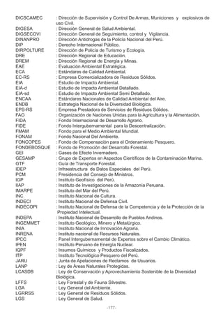 DICSCAMEC : Dirección de Supervisión y Control De Armas, Municiones y explosivos de
uso Civil.
DIGESA : Dirección General de Salud Ambiental.
DIGSECOVI : Dirección General de Seguimiento, control y Vigilancia.
DINANPRO : Dirección Antidrogas de la Policía Nacional del Perú.
DIP : Derecho Internacional Público.
DIRPOLTURE : Dirección de Policía de Turismo y Ecología.
DRE : Dirección Regional de Educación.
DREM : Dirección Regional de Energía y Minas.
EAE : Evaluación Ambiental Estratégica.
ECA : Estándares de Calidad Ambiental.
EC-RS : Empresa Comercializadora de Residuos Sólidos.
EIA : Estudio de Impacto Ambiental.
EIA-d : Estudio de Impacto Ambiental Detallado.
EIA-sd : Estudio de Impacto Ambiental Semi Detallado.
ENCAA : Estándares Nacionales de Calidad Ambiental del Aire.
ENDB : Estrategia Nacional de la Diversidad Biológica.
EPS-RS : Empresa Prestadora de Servicios de Residuos Sólidos.
FAO : Organización de Naciones Unidas para la Agricultura y la Alimentación.
FIDA : Fondo Internacional de Desarrollo Agrario.
FIDE : Fondo Intergubernamental para la Descentralización.
FMAM : Fondo para el Medio Ambiental Mundial.
FONAM : Fondo Nacional Del Ambiente.
FONCOPES : Fondo de Compensación para el Ordenamiento Pesquero.
FONDEBOSQUE : Fondo de Promoción del Desarrollo Forestal.
GEI : Gases de Efecto Invernadero.
GESAMP : Grupo de Expertos en Aspectos Científicos de la Contaminación Marina.
GTF : Guía de Transporte Forestal.
IDEP : Infraestructura de Datos Especiales del Perú.
PCM : Presidencia del Consejo de Ministros.
IGP : Instituto Geofísico del Perú.
IIAP : Instituto de Investigaciones de la Amazonía Peruana.
IMARPE : Instituto del Mar del Perú.
INC : Instituto Nacional de Cultura.
INDECI : Instituto Nacional de Defensa Civil.
INDECOPI : Instituto Nacional de Defensa de la Competencia y de la Protección de la
Propiedad Intelectual.
INDEPA : Instituto Nacional de Desarrollo de Pueblos Andinos.
INGEMMET : Instituto Geológico, Minero y Metalúrgico.
INIA : Instituto Nacional de Innovación Agraria.
INRENA : Instituto nacional de Recursos Naturales.
IPCC : Panel Intergubernamental de Expertos sobre el Cambio Climático.
IPEN : Instituto Peruano de Energía Nuclear.
IQPF : Insumos Químicos y Productos Fiscalizados.
ITP : Instituto Tecnológico Pesquero del Perú.
JARU : Junta de Apelaciones de Reclamos de Usuarios.
LANP : Ley de Áreas Naturales Protegidas.
LCASDB : Ley de Conservación y Aprovechamiento Sostenible de la Diversidad
Biológica.
LFFS : Ley Forestal y de Fauna Silvestre.
LGA : Ley General del Ambiente.
LGRRSS : Ley General de Residuos Sólidos.
LGS : Ley General de Salud.
-177-
 
