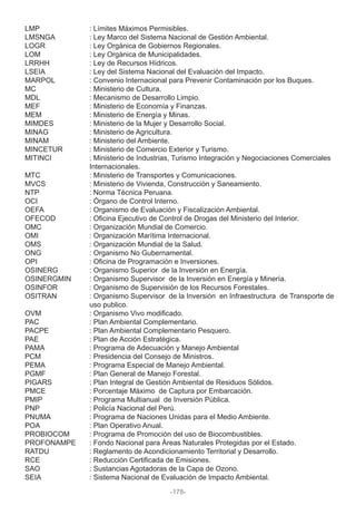 LMP : Límites Máximos Permisibles.
LMSNGA : Ley Marco del Sistema Nacional de Gestión Ambiental.
LOGR : Ley Orgánica de Gobiernos Regionales.
LOM : Ley Orgánica de Municipalidades.
LRRHH : Ley de Recursos Hídricos.
LSEIA : Ley del Sistema Nacional del Evaluación del Impacto.
MARPOL : Convenio Internacional para Prevenir Contaminación por los Buques.
MC : Ministerio de Cultura.
MDL : Mecanismo de Desarrollo Limpio.
MEF : Ministerio de Economía y Finanzas.
MEM : Ministerio de Energía y Minas.
MIMDES : Ministerio de la Mujer y Desarrollo Social.
MINAG : Ministerio de Agricultura.
MINAM : Ministerio del Ambiente.
MINCETUR : Ministerio de Comercio Exterior y Turismo.
MITINCI : Ministerio de Industrias, Turismo Integración y Negociaciones Comerciales
Internacionales.
MTC : Ministerio de Transportes y Comunicaciones.
MVCS : Ministerio de Vivienda, Construcción y Saneamiento.
NTP : Norma Técnica Peruana.
OCI : Órgano de Control Interno.
OEFA : Organismo de Evaluación y Fiscalización Ambiental.
OFECOD : Oficina Ejecutivo de Control de Drogas del Ministerio del Interior.
OMC : Organización Mundial de Comercio.
OMI : Organización Marítima Internacional.
OMS : Organización Mundial de la Salud.
ONG : Organismo No Gubernamental.
OPI : Oficina de Programación e Inversiones.
OSINERG : Organismo Superior de la Inversión en Energía.
OSINERGMIN : Organismo Supervisor de la Inversión en Energía y Minería.
OSINFOR : Organismo de Supervisión de los Recursos Forestales.
OSITRAN : Organismo Supervisor de la Inversión en Infraestructura de Transporte de
uso publico.
OVM : Organismo Vivo modificado.
PAC : Plan Ambiental Complementario.
PACPE : Plan Ambiental Complementario Pesquero.
PAE : Plan de Acción Estratégica.
PAMA : Programa de Adecuación y Manejo Ambiental
PCM : Presidencia del Consejo de Ministros.
PEMA : Programa Especial de Manejo Ambiental.
PGMF : Plan General de Manejo Forestal.
PIGARS : Plan Integral de Gestión Ambiental de Residuos Sólidos.
PMCE : Porcentaje Máximo de Captura por Embarcación.
PMIP : Programa Multianual de Inversión Pública.
PNP : Policía Nacional del Perú.
PNUMA : Programa de Naciones Unidas para el Medio Ambiente.
POA : Plan Operativo Anual.
PROBIOCOM : Programa de Promoción del uso de Biocombustibles.
PROFONAMPE : Fondo Nacional para Áreas Naturales Protegidas por el Estado.
RATDU : Reglamento de Acondicionamiento Territorial y Desarrollo.
RCE : Reducción Certificada de Emisiones.
SAO : Sustancias Agotadoras de la Capa de Ozono.
SEIA : Sistema Nacional de Evaluación de Impacto Ambiental.
-178-
 