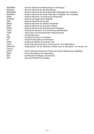 SENAMHI : Servicio Nacional de Meteorología e Hidrología.
SENASA : Servicio Nacional de Sanidad Agraria.
SERNANP : Servicio Nacional de Áreas Naturales Protegidas por el Estado.
SINANPE : Sistema Nacional de Áreas Naturales Protegidas por el Estado.
SINIA : Sistema Nacional de Información Ambiental.
SISESAT : Sistema de Seguimiento Satelital.
SNC : Sistema Nacional de Control.
SNGA : Sistema Nacional de Gestión Ambiental.
SNIP : Sistema Nacional de Inversión Pública.
SNPE : Sistema Nacional de Planeamiento Estratégico.
TSCA : Tribunal de Solución de Controversias Ambientales.
TUPA : Texto Único de Procedimientos Administrativos.
UE : Unidad Ejecutora.
UEE : Unidad Económica y Ecológica.
UF : Unidad Formuladora (Inversiones).
UGEL : Unidad de Gestión Educativa Local.
UICN : Unión Internacional para la Conservación de la Naturaleza.
UNESCO : Organización de las Naciones Unidas para la Educación, la Ciencia y la
Cultura.
UPOV : Unión Internacional para la Protección de las Obtenciones Vegetales.
WWF : Fondo Mundial para la Naturaleza.
ZEE : Zonificación Ecológica y Económica
ZPE : Zona de Protección Ecológica.
-179-
 