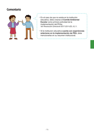 En el caso de que no exista en la institución
educativa, debe crearse el Comité Ambiental
Escolar como primera actividad de la
implementación del PEAe.
Ver Resolución Directoral 0517-2011-ED, 6.2.1.
Si la institucion educativa cuenta con experiencias
anteriores en la implementación de PEA, debe
mencionarlas en su resumen institucional.
Comentario
-18-
 