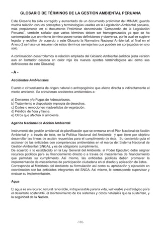 GLOSARIO DE TÉRMINOS DE LA GESTION AMBIENTAL PERUANA
Este Glosario ha sido corregido y aumentado de un documento preliminar del MINAM, guarda
mucha relación con los conceptos y terminologías usadas en la Legislación Ambiental peruana,
más propiamente en el documento Preliminar denominado “Compendio de la Legislación
Peruana”, también señalar que varios términos deben ser homogenizados ya que se ha
contemplado que un mismo termino posee varias definiciones y viceversa, por lo cual se sugiere
legislar y redefinir de acuerdo a este Glosario la Normativa Nacional Ambiental, al final en el
Anexo 2 se hace un resumen de estos términos semejantes que pueden ser conjugados en uno
solo.
A continuación desarrollamos la relación ampliada del Glosario Ambiental Jurídico (esta versión
aun en borrador destaca en color rojo los nuevos aportes terminológicos así como sus
definiciones de este Glosario):
- A -
Accidentes Ambientales
Evento o circunstancia de origen natural o antropogénico que afecte directa o indirectamente el
medio ambiente. Se consideran accidentes ambientales a:
a) Derrames y/o Fugas de hidrocarburos.
b) Tratamiento o disposición impropia de desechos.
c) Cortes o remociones inadvertidas de vegetación.
d) Pérdida de flora y fauna.
e) Otros que afecten al ambiente.
Agenda Nacional de Acción Ambiental
Instrumento de gestión ambiental de planificación que se enmarca en el Plan Nacional de Acción
Ambiental y, a través de éste, en la Política Nacional del Ambiente y que tiene por objetivo
desarrollar las líneas de acción requeridas para el cumplimiento de ésta. Su contenido guía el
accionar de las entidades con competencias ambientales en el marco del Sistema Nacional de
Gestión Ambiental (SNGA), y es de obligatorio cumplimiento.
De acuerdo a lo establecido en la Ley General del Ambiente, el Poder Ejecutivo debe asignar
recursos públicos para su financiamiento directo o a través de mecanismos de financiamiento
que permitan su cumplimento. Así mismo, las entidades públicas deben promover la
implementación de mecanismos de participación ciudadana en el diseño y aplicación de éstos.
Corresponde al Ministerio del Ambiente su formulación así como su aprobación y ejecución en
coordinación con las entidades integrantes del SNGA. Así mismo, le corresponde supervisar y
evaluar su implementación.
Agua
El agua es un recurso natural renovable, indispensable para la vida, vulnerable y estratégico para
el desarrollo sostenible, el mantenimiento de los sistemas y ciclos naturales que la sustentan, y
la seguridad de la Nación.
-180-
 