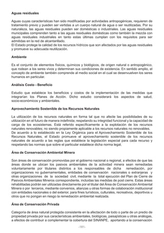 Aguas residuales
Aguas cuyas características han sido modificadas por actividades antropogénicas, requieren de
tratamiento previo y pueden ser vertidas a un cuerpo natural de agua o ser reutilizadas. Por su
naturaleza, las aguas residuales pueden ser domésticas o industriales. Las aguas residuales
municipales comprenden tanto a las aguas residuales domésticas como también la mezcla con
aguas residuales industriales en tanto estas últimas cumplan con los requisitos para ser
admitidas en la red de alcantarillado.
El Estado protege la calidad de los recursos hídricos que son afectados por las aguas residuales
y promueve su adecuada reutilización.
Ambiente
Es el conjunto de elementos físicos, químicos y biológicos, de origen natural o antropogénico,
que rodean a los seres vivos y determinan sus condiciones de existencia. En sentido amplio, el
concepto de ambiente también comprende al medio social en el cual se desenvuelven los seres
humanos en particular.
Análisis Costo - Beneficio
Estudio que establece los beneficios y costos de la implementación de las medidas que
integrarían los Planes de Acción. Dicho estudio considerará los aspectos de salud,
socio-económicos y ambientales.
Aprovechamiento Sostenible de los Recursos Naturales
La utilización de los recursos naturales en forma tal que no afecte las posibilidades de su
utilización en el futuro de manera indefinida; respetando su integridad funcional y la capacidad de
carga de los ecosistemas. Está referido específicamente a la explotación de los recursos
naturales renovables; no siendo propiamente aplicable a los recursos naturales no renovables.
De acuerdo a lo establecido en la Ley Orgánica para el Aprovechamiento Sostenible de los
Recursos Naturales, el Estado promueve el aprovechamiento sostenible de los recursos
naturales de acuerdo a las reglas que establece la legislación especial para cada recurso y
respetando las normas que sobre el particular establece dicha norma legal.
Área de Conservación Ambiental Minera
Son áreas de conservación promovidas por el gobierno nacional o regional, a efectos de que las
áreas donde se ubican los pasivos ambientales de la actividad minera sean remediadas
voluntariamente por titulares distintos a los responsables de dicha remediación, por
organizaciones no gubernamentales, entidades de conservación nacionales o extranjeras y
otras organizaciones de la sociedad civil, mediante la total ejecución del Plan de Cierre de
Pasivos Ambientales Mineros correspondiente, incluidas las medidas de post cierre. Estas áreas
rehabilitadas podrán ser utilizadas directamente por el titular del Área de Conservación Ambiental
Minera o por terceros, mediante convenios, alianzas u otras formas de colaboración institucional
con entidades nacionales o del exterior, para fines turísticos, culturales, recreativos, deportivos u
otros que no pongan en riesgo la remediación ambiental realizada.
Área de Conservación Privada
Categoría de área natural protegida consistente en la afectación de todo o parte de un predio de
propiedad privada por sus características ambientales, biológicas, paisajísticas u otras análogas,
a efectos de contribuir a complementar la cobertura del SINANPE, aportando a la conservación
-181-
 