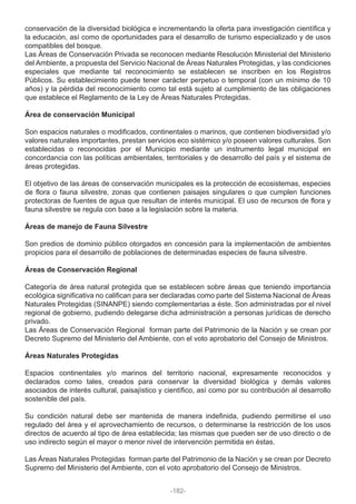 conservación de la diversidad biológica e incrementando la oferta para investigación científica y
la educación, así como de oportunidades para el desarrollo de turismo especializado y de usos
compatibles del bosque.
Las Áreas de Conservación Privada se reconocen mediante Resolución Ministerial del Ministerio
del Ambiente, a propuesta del Servicio Nacional de Áreas Naturales Protegidas, y las condiciones
especiales que mediante tal reconocimiento se establecen se inscriben en los Registros
Públicos. Su establecimiento puede tener carácter perpetuo o temporal (con un mínimo de 10
años) y la pérdida del reconocimiento como tal está sujeto al cumplimiento de las obligaciones
que establece el Reglamento de la Ley de Áreas Naturales Protegidas.
Área de conservación Municipal
Son espacios naturales o modificados, continentales o marinos, que contienen biodiversidad y/o
valores naturales importantes, prestan servicios eco sistémico y/o poseen valores culturales. Son
establecidas o reconocidas por el Municipio mediante un instrumento legal municipal en
concordancia con las políticas ambientales, territoriales y de desarrollo del país y el sistema de
áreas protegidas.
El objetivo de las áreas de conservación municipales es la protección de ecosistemas, especies
de flora o fauna silvestre, zonas que contienen paisajes singulares o que cumplen funciones
protectoras de fuentes de agua que resultan de interés municipal. El uso de recursos de flora y
fauna silvestre se regula con base a la legislación sobre la materia.
Áreas de manejo de Fauna Silvestre
Son predios de dominio público otorgados en concesión para la implementación de ambientes
propicios para el desarrollo de poblaciones de determinadas especies de fauna silvestre.
Áreas de Conservación Regional
Categoría de área natural protegida que se establecen sobre áreas que teniendo importancia
ecológica significativa no califican para ser declaradas como parte del Sistema Nacional de Áreas
Naturales Protegidas (SINANPE) siendo complementarias a éste. Son administradas por el nivel
regional de gobierno, pudiendo delegarse dicha administración a personas jurídicas de derecho
privado.
Las Áreas de Conservación Regional forman parte del Patrimonio de la Nación y se crean por
Decreto Supremo del Ministerio del Ambiente, con el voto aprobatorio del Consejo de Ministros.
Áreas Naturales Protegidas
Espacios continentales y/o marinos del territorio nacional, expresamente reconocidos y
declarados como tales, creados para conservar la diversidad biológica y demás valores
asociados de interés cultural, paisajístico y científico, así como por su contribución al desarrollo
sostenible del país.
Su condición natural debe ser mantenida de manera indefinida, pudiendo permitirse el uso
regulado del área y el aprovechamiento de recursos, o determinarse la restricción de los usos
directos de acuerdo al tipo de área establecida; las mismas que pueden ser de uso directo o de
uso indirecto según el mayor o menor nivel de intervención permitida en éstas.
Las Áreas Naturales Protegidas forman parte del Patrimonio de la Nación y se crean por Decreto
Supremo del Ministerio del Ambiente, con el voto aprobatorio del Consejo de Ministros.
-182-
 