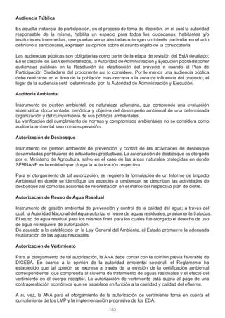 Audiencia Pública
Es aquella instancia de participación, en el proceso de toma de decisión, en el cual la autoridad
responsable de la misma, habilita un espacio para todos los ciudadanos, habitantes y/o
instituciones intermedias, que puedan verse afectadas o tengan un interés particular en el acto
definitivo a sancionarse, expresen su opinión sobre el asunto objeto de la convocatoria.
Las audiencias públicas son obligatorias como parte de la etapa de revisión del EsIA detallado;
En el caso de los EsIA semidetallados, la Autoridad de Administración y Ejecución podrá disponer
audiencias públicas en la Resolución de clasificación del proyecto o cuando el Plan de
Participación Ciudadana del proponente así lo considere. Por lo menos una audiencia pública
debe realizarse en el área de la población más cercana a la zona de influencia del proyecto; el
lugar de la audiencia será determinado por la Autoridad de Administración y Ejecución.
Auditoría Ambiental
Instrumento de gestión ambiental, de naturaleza voluntaria, que comprende una evaluación
sistemática, documentada, periódica y objetiva del desempeño ambiental de una determinada
organización y del cumplimiento de sus políticas ambientales.
La verificación del cumplimiento de normas y compromisos ambientales no se considera como
auditoría ambiental sino como supervisión.
Autorización de Desbosque
Instrumento de gestión ambiental de prevención y control de las actividades de desbosque
desarrolladas por titulares de actividades productivas. La autorización de desbosque es otorgada
por el Ministerio de Agricultura, salvo en el caso de las áreas naturales protegidas en donde
SERNANP es la entidad que otorga la autorización respectiva.
Para el otorgamiento de tal autorización, se requiere la formulación de un Informe de Impacto
Ambiental en donde se identifique las especies a desboscar, se describan las actividades de
desbosque así como las acciones de reforestación en el marco del respectivo plan de cierre.
Autorización de Reuso de Agua Residual
Instrumento de gestión ambiental de prevención y control de la calidad del agua; a través del
cual, la Autoridad Nacional del Agua autoriza el reuso de aguas residuales, previamente tratadas.
El reuso de agua residual para los mismos fines para los cuales fue otorgado el derecho de uso
de agua no requiere de autorización.
De acuerdo a lo establecido en la Ley General del Ambiente, el Estado promueve la adecuada
reutilización de las aguas residuales.
Autorización de Vertimiento
Para el otorgamiento de tal autorización, la ANA debe contar con la opinión previa favorable de
DIGESA. En cuanto a la opinión de la autoridad ambiental sectorial, el Reglamento ha
establecido que tal opinión se expresa a través de la emisión de la certificación ambiental
correspondiente que comprenda al sistema de tratamiento de aguas residuales y el efecto del
vertimiento en el cuerpo receptor. La autorización de vertimiento está sujeta al pago de una
contraprestación económica que se establece en función a la cantidad y calidad del efluente.
A su vez, la ANA para el otorgamiento de la autorización de vertimiento toma en cuenta el
cumplimiento de los LMP y la implementación progresiva de los ECA.
-183-
 