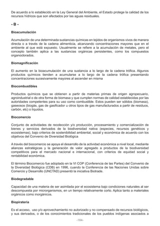 De acuerdo a lo establecido en la Ley General del Ambiente, el Estado protege la calidad de los
recursos hídricos que son afectados por las aguas residuales.
- B -
Bioacumulación
Acumulación de una determinada sustancias químicas en tejidos de organismos vivos de manera
directa o a través de la cadena alimenticia, alcanzando concentraciones mayores que en el
ambiente al que está expuesto. Usualmente se refiere a la acumulación de metales, pero el
concepto también aplica a las sustancias orgánicas persistentes, como los compuestos
organoclorados.
Biomagnificación
El aumento en la bioacumulación de una sustancia a lo largo de la cadena trófica. Algunos
productos químicos tienden a acumularse a lo largo de la cadena trófica presentando
concentraciones sucesivamente mayores al ascender en misma
Biocombustibles
Productos químicos que se obtienen a partir de materias primas de origen agropecuario,
agroindustrial o de otra forma de biomasa y que cumplen normas de calidad establecidas por las
autoridades competentes para su uso como combustible. Estos pueden ser sólidos (biomasa),
gaseosos (biogás, gas de gasificador u otros tipos de gas manufacturados a partir de residuos,
carbón, etc) o líquidos.
Biocomercio
Conjunto de actividades de recolección y/o producción, procesamiento y comercialización de
bienes y servicios derivados de la biodiversidad nativa (especies, recursos genéticos y
ecosistemas), bajo criterios de sostenibilidad ambiental, social y económica de acuerdo con los
objetivos del Convenio de Diversidad Biológica
A través del biocomercio se apoya el desarrollo de la actividad económica a nivel local, mediante
alianzas estratégicas y la generación de valor agregado a productos de la biodiversidad
competitivos para el mercado nacional e internacional, con criterios de equidad social y
rentabilidad económica.
El término Biocomercio fue adoptado en la VI COP (Conferencia de las Partes) del Convenio de
la Diversidad Biológica (CDB) en 1996, cuando la Conferencia de las Naciones Unidas sobre
Comercio y Desarrollo (UNCTAD) presentó la iniciativa Biotrade.
Biodegradable
Capacidad de una materia de ser asimilada por el ecosistema bajo condiciones naturales al ser
descompuesta por microrganismos, en un tiempo relativamente corto. Aplica tanto a materiales
orgánicos como inorgánicos.
Biopiratería
Es el acceso, uso y/o aprovechamiento no autorizado y no compensado de recursos biológicos,
y sus derivados, o de los conocimientos tradicionales de los pueblos indígenas asociados a
-184-
 